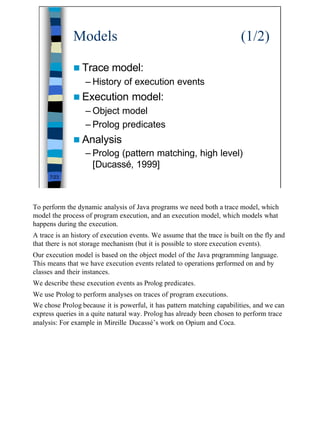 Models                                                       (1/2)

              n Trace model:
                   – History of execution events
              n Execution          model:
                   – Object model
                   – Prolog predicates
              n Analysis
                   – Prolog (pattern matching, high level)
                     [Ducassé, 1999]
      7/23




To perform the dynamic analysis of Java programs we need both a trace model, which
model the process of program execution, and an execution model, which models what
happens during the execution.
A trace is an history of execution events. We assume that the trace is built on the fly and
that there is not storage mechanism (but it is possible to store execution events).
Our execution model is based on the object model of the Java programming language.
This means that we have execution events related to operations performed on and by
classes and their instances.
We describe these execution events as Prolog predicates.
We use Prolog to perform analyses on traces of program executions.
We chose Prolog because it is powerful, it has pattern matching capabilities, and we can
express queries in a quite natural way. Prolog has already been chosen to perform trace
analysis: For example in Mireille Ducassé’s work on Opium and Coca.




                                                                                              7
 