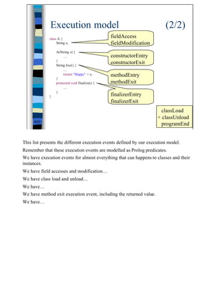 Execution model                                            (2/2)
             class A {
                                                fieldAccess
                  String s;                     fieldModification
                  A(String s) {
                       …                        constructorEntry
                  }
                  String foo() {
                                                constructorExit
                       …
                       return "Happy" + s;      methodEntry
                  }
                  protected void finalize() {   methodExit
                       …
                  }
             }                                  finalizerEntry
                                                finalizerExit
                                                                       classLoad
                                                                     + classUnload
     8/23
                                                                       programEnd


This list presents the different execution events defined by our execution model.
Remember that these execution events are modelled as Prolog predicates.
We have execution events for almost everything that can happens to classes and their
instances.
We have field accesses and modification…
We have class load and unload…
We have…
We have method exit execution event, including the returned value.
We have…




                                                                                       8
 