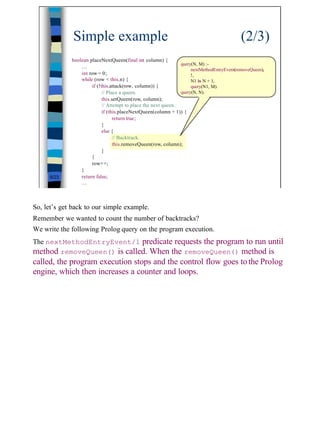 Simple example                                                                (2/3)
             boolean placeNextQueen(final int column) {
                                                                query(N, M) :-
                 …
                                                                     nextMethodEntryEvent(removeQueen),
                 int row = 0;                                        !,
                 while (row < this.n) {                              N1 is N + 1,
                      if (!this.attack(row, column)) {               query(N1, M).
                            // Place a queen.                   query(N, N).
                            this.setQueen(row, column);
                            // Attempt to place the next queen.
                            if (this.placeNextQueen(column + 1)) {
                                  return true;
                            }
                            else {
                                  // Backtrack.
                                  this.removeQueen(row, column);
                            }
                      }
                      row++;
                 }
     9/23        return false;
                 …



So, let’s get back to our simple example.
Remember we wanted to count the number of backtracks?
We write the following Prolog query on the program execution.
The nextMethodEntryEvent/1 predicate requests the program to run until
method removeQueen() is called. When the removeQueen() method is
called, the program execution stops and the control flow goes to the Prolog
engine, which then increases a counter and loops.




                                                                                                          9
 