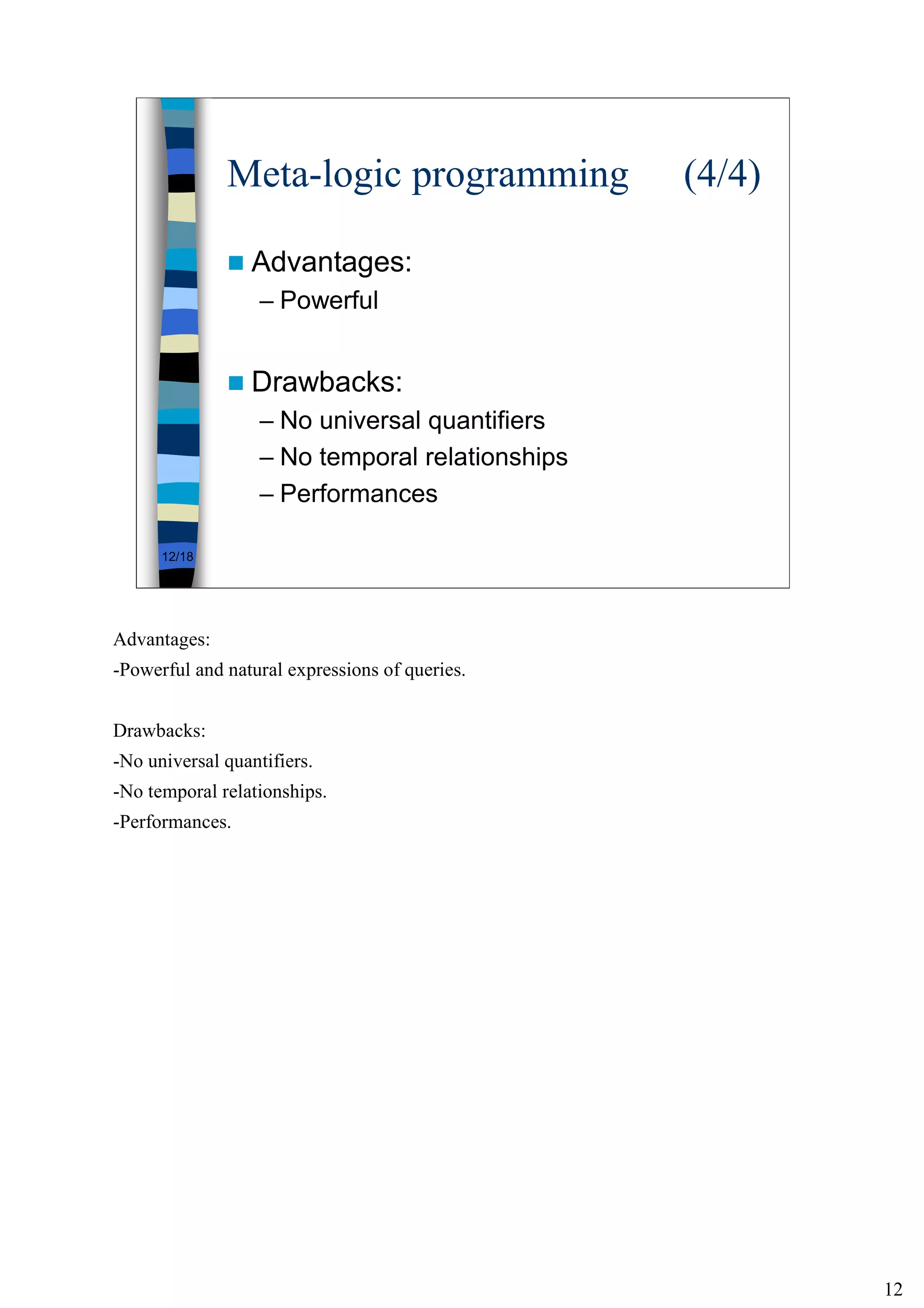 12
12/18
Meta-logic programming (4/4)
Advantages:
– Powerful
Drawbacks:
– No universal quantifiers
– No temporal relationships
– Performances
Advantages:
-Powerful and natural expressions of queries.
Drawbacks:
-No universal quantifiers.
-No temporal relationships.
-Performances.
 