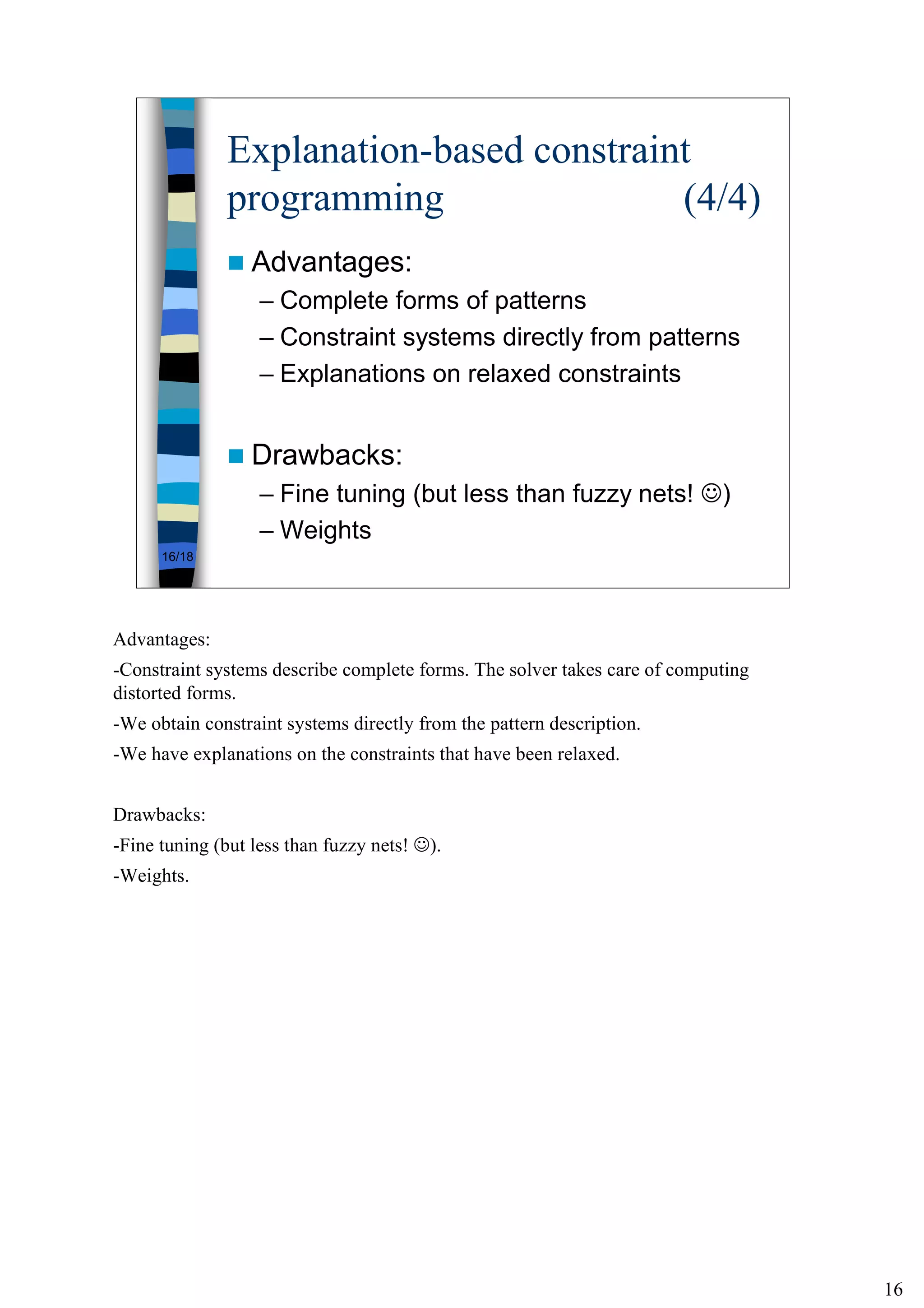 16
16/18
Explanation-based constraint
programming (4/4)
Advantages:
– Complete forms of patterns
– Constraint systems directly from patterns
– Explanations on relaxed constraints
Drawbacks:
– Fine tuning (but less than fuzzy nets! ☺)
– Weights
Advantages:
-Constraint systems describe complete forms. The solver takes care of computing
distorted forms.
-We obtain constraint systems directly from the pattern description.
-We have explanations on the constraints that have been relaxed.
Drawbacks:
-Fine tuning (but less than fuzzy nets! ☺).
-Weights.
 