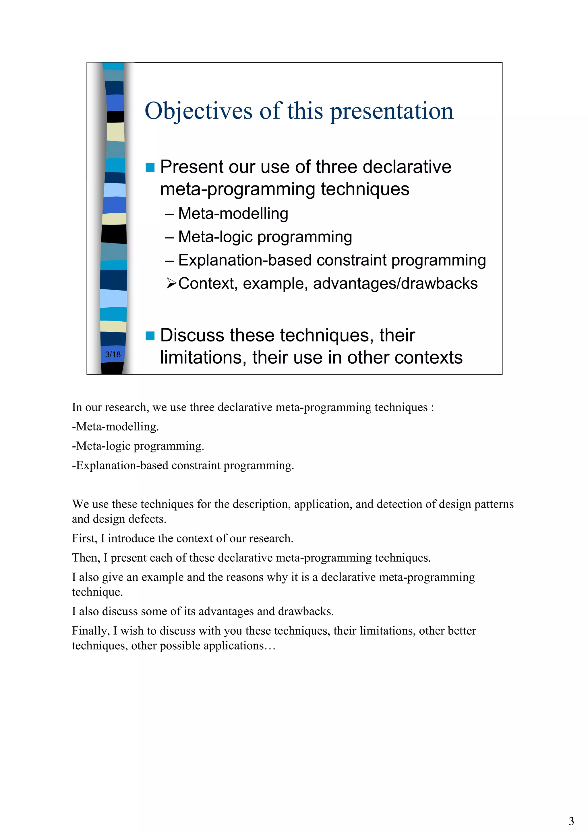 3
3/18
Objectives of this presentation
Present our use of three declarative
meta-programming techniques
– Meta-modelling
– Meta-logic programming
– Explanation-based constraint programming
Context, example, advantages/drawbacks
Discuss these techniques, their
limitations, their use in other contexts
In our research, we use three declarative meta-programming techniques :
-Meta-modelling.
-Meta-logic programming.
-Explanation-based constraint programming.
We use these techniques for the description, application, and detection of design patterns
and design defects.
First, I introduce the context of our research.
Then, I present each of these declarative meta-programming techniques.
I also give an example and the reasons why it is a declarative meta-programming
technique.
I also discuss some of its advantages and drawbacks.
Finally, I wish to discuss with you these techniques, their limitations, other better
techniques, other possible applications…
 