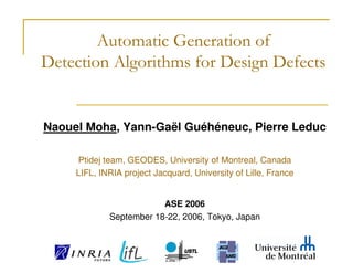 Automatic Generation of
Detection Algorithms for Design Defects


Naouel Moha, Yann-Gaël Guéhéneuc, Pierre Leduc

     Ptidej team, GEODES, University of Montreal, Canada
     LIFL, INRIA project Jacquard, University of Lille, France


                         ASE 2006
             September 18-22, 2006, Tokyo, Japan
 