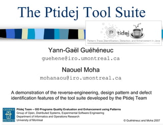 The Ptidej Tool Suite
Yann-Gaël Guéhéneuc
guehene@iro.umontreal.ca

Naouel Moha
mohanaou@iro.umontreal.ca
A demonstration of the reverse-engineering, design pattern and defect
identification features of the tool suite developed by the Ptidej Team
GEODES Ptidej Team – OO Programs Quality Evaluation and Enhancement using Patterns
Group of Open, Distributed Systems, Experimental Software Engineering
Department of Informatics and Operations Research
University of Montreal

© Guéhéneuc and Moha 2007

 