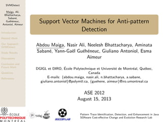 SVMDetect
Maiga, Ali,
Bhattacharya,
Saban´,
e
Gu´h´neuc,
e e
Antoniol, A¨
ımeur
Introduction

Support Vector Machines for Anti-pattern
Detection

Related Work
Our Approach:
SVMDetect
Study Results
Discussions
Conclusion and
Future Work
Questions
References

Abdou Maiga, Nasir Ali, Neelesh Bhattacharya, Aminata
Saban´, Yann-Ga¨l Gu´h´neuc, Giuliano Antoniol, Esma
e
e
e e
A¨
ımeur
´
DGIGL et DIRO, Ecole Polytechnique et Universit´ de Montr´al, Qu´bec,
e
e
e
Canada
E-mails: {abdou.maiga, nasir.ali, n.bhattacharya, a.sabane,
giuliano.antoniol}@polymtl.ca, {guehene, aimeur}@iro.umontreal.ca

ASE 2012
August 15, 2013
Pattern Trace Identiﬁcation, Detection, and Enhancement in Java
SOftware Cost-eﬀective Change and Evolution Research Lab

 