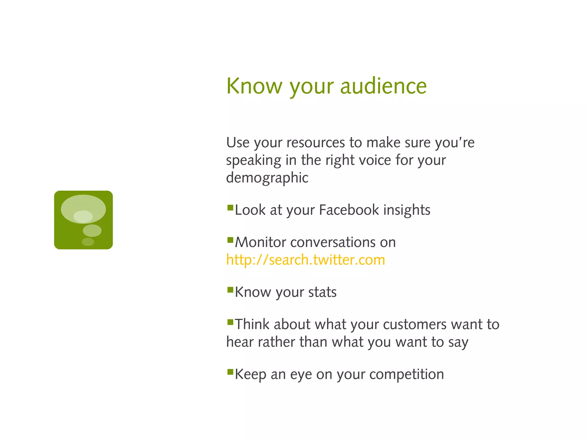 Know your audience

Use your resources to make sure you’re
speaking in the right voice for your
demographic

Look at your Facebook insights
Monitor conversations on
http://search.twitter.com

Know your stats
Think about what your customers want to
hear rather than what you want to say

Keep an eye on your competition
 