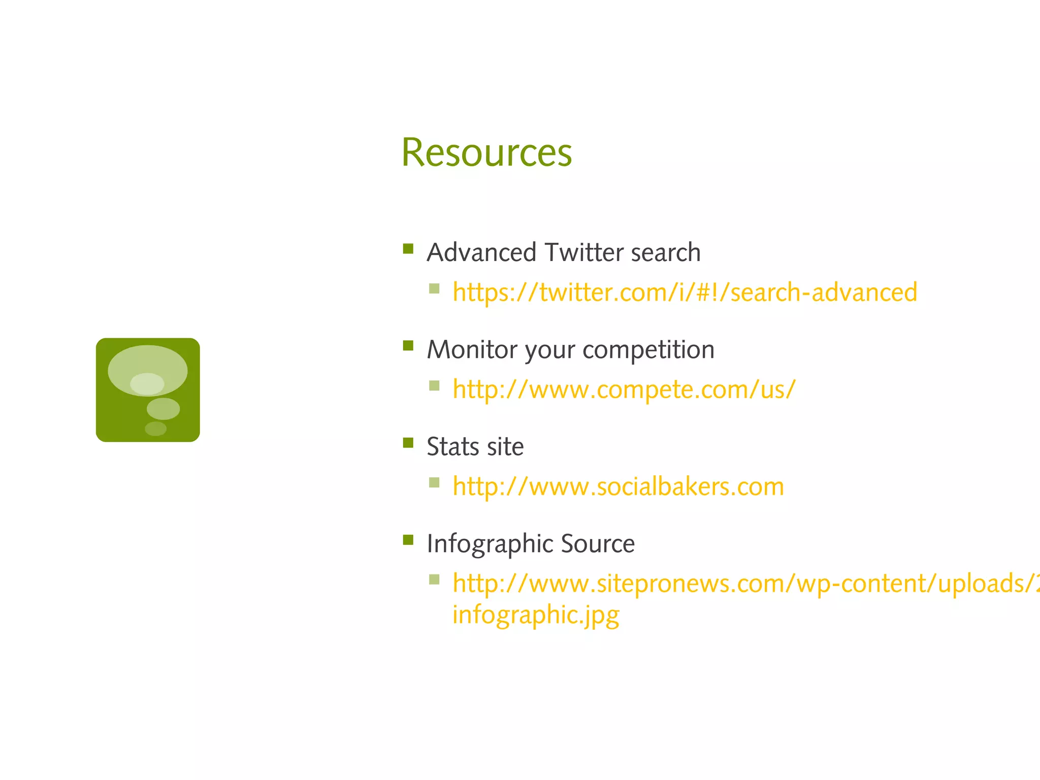 Resources

   Advanced Twitter search
       https://twitter.com/i/#!/search-advanced

   Monitor your competition
       http://www.compete.com/us/

   Stats site
       http://www.socialbakers.com

   Infographic Source
       http://www.sitepronews.com/wp-content/uploads/2
        infographic.jpg
 