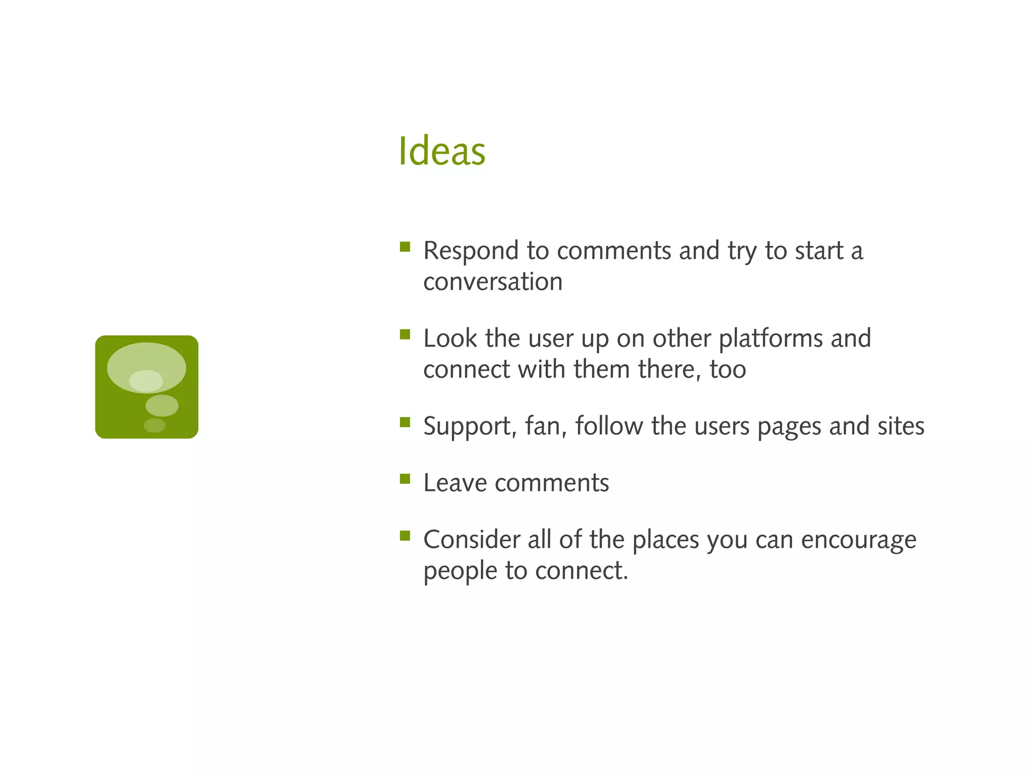 Ideas

   Respond to comments and try to start a
    conversation

   Look the user up on other platforms and
    connect with them there, too

   Support, fan, follow the users pages and sites

   Leave comments

   Consider all of the places you can encourage
    people to connect.
 
