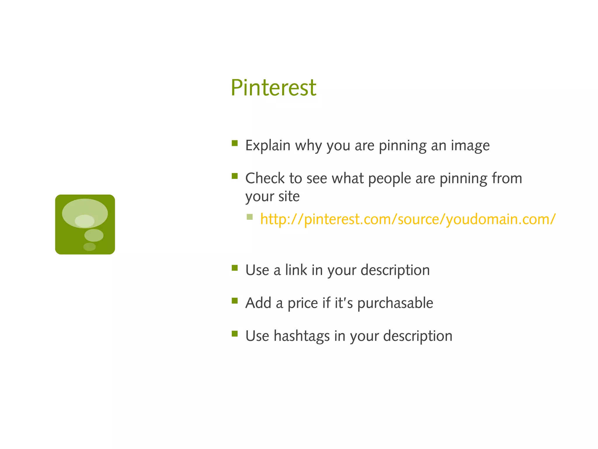 Pinterest

   Explain why you are pinning an image

   Check to see what people are pinning from
    your site
       http://pinterest.com/source/youdomain.com/


   Use a link in your description

   Add a price if it’s purchasable

   Use hashtags in your description
 