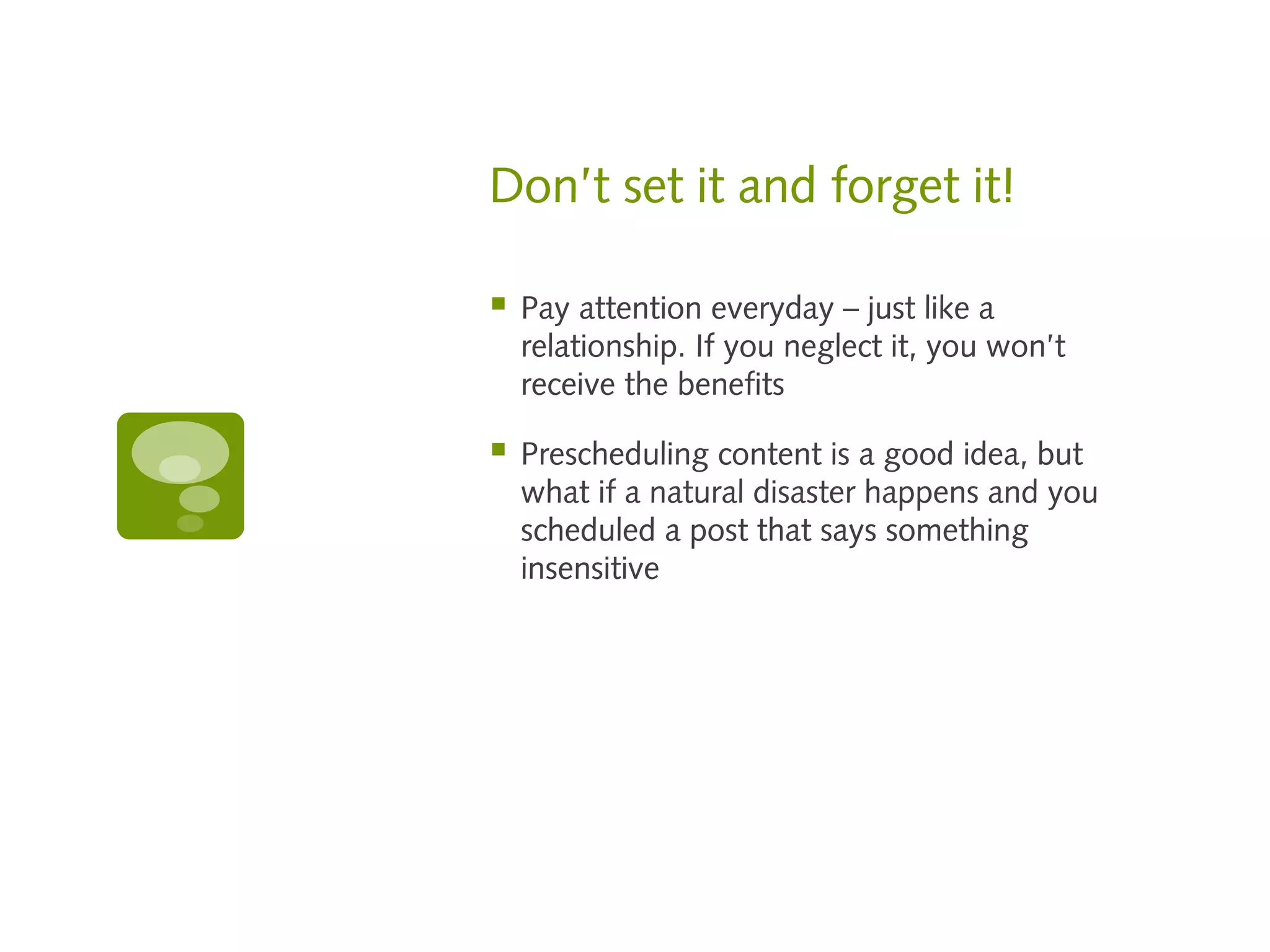 Don’t set it and forget it!

   Pay attention everyday – just like a
    relationship. If you neglect it, you won’t
    receive the benefits

   Prescheduling content is a good idea, but
    what if a natural disaster happens and you
    scheduled a post that says something
    insensitive
 
