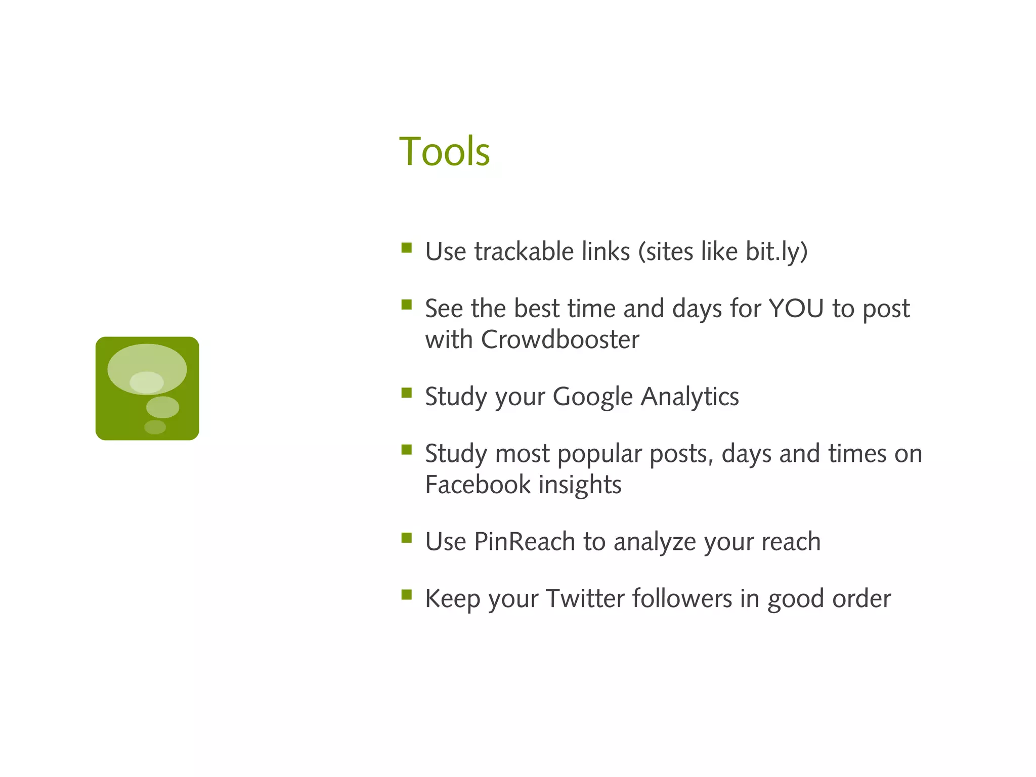 Tools

   Use trackable links (sites like bit.ly)

   See the best time and days for YOU to post
    with Crowdbooster

   Study your Google Analytics

   Study most popular posts, days and times on
    Facebook insights

   Use PinReach to analyze your reach

   Keep your Twitter followers in good order
 