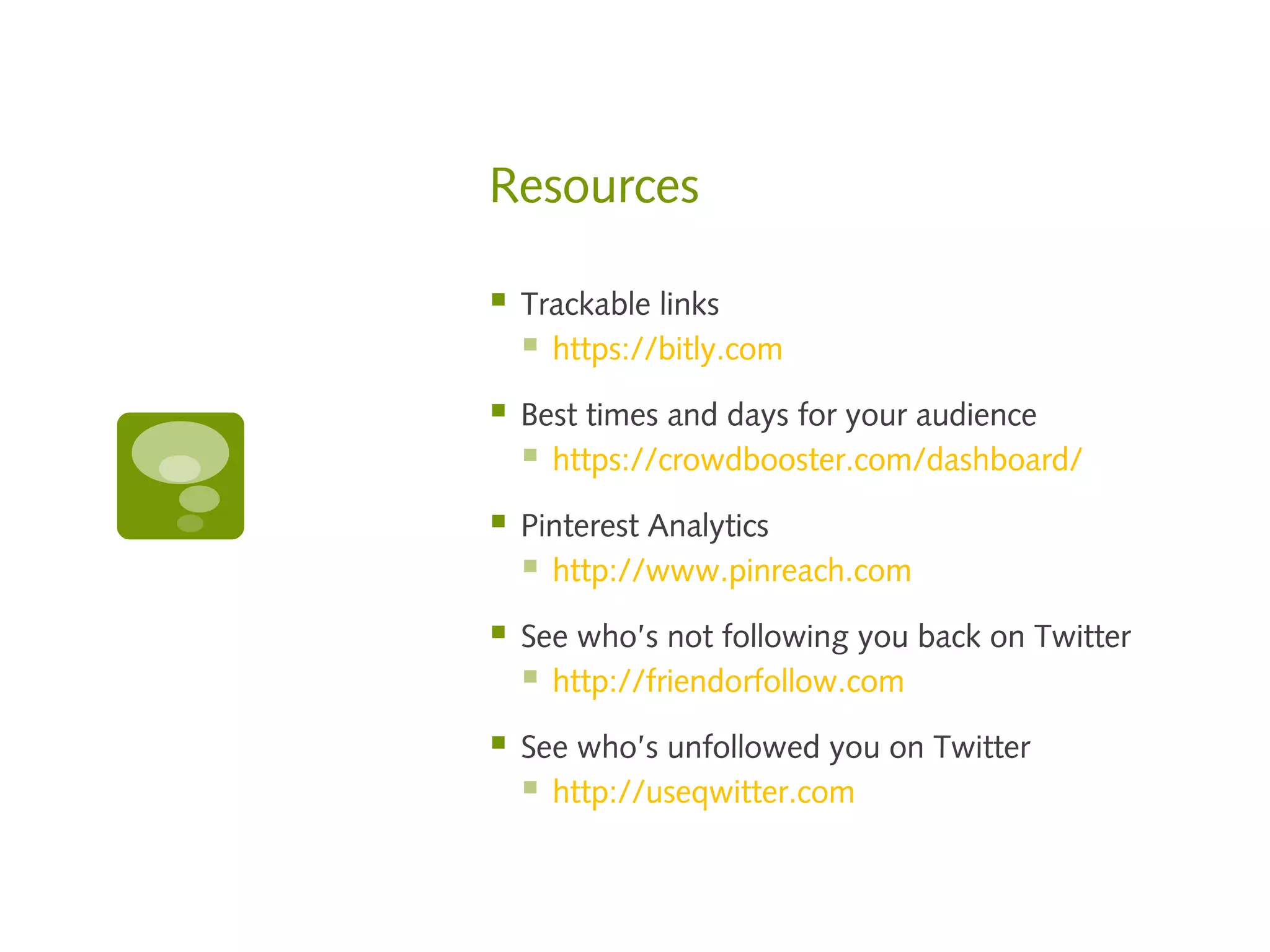 Resources

   Trackable links
     https://bitly.com
   Best times and days for your audience
     https://crowdbooster.com/dashboard/
   Pinterest Analytics
     http://www.pinreach.com
   See who’s not following you back on Twitter
     http://friendorfollow.com
   See who’s unfollowed you on Twitter
     http://useqwitter.com
 