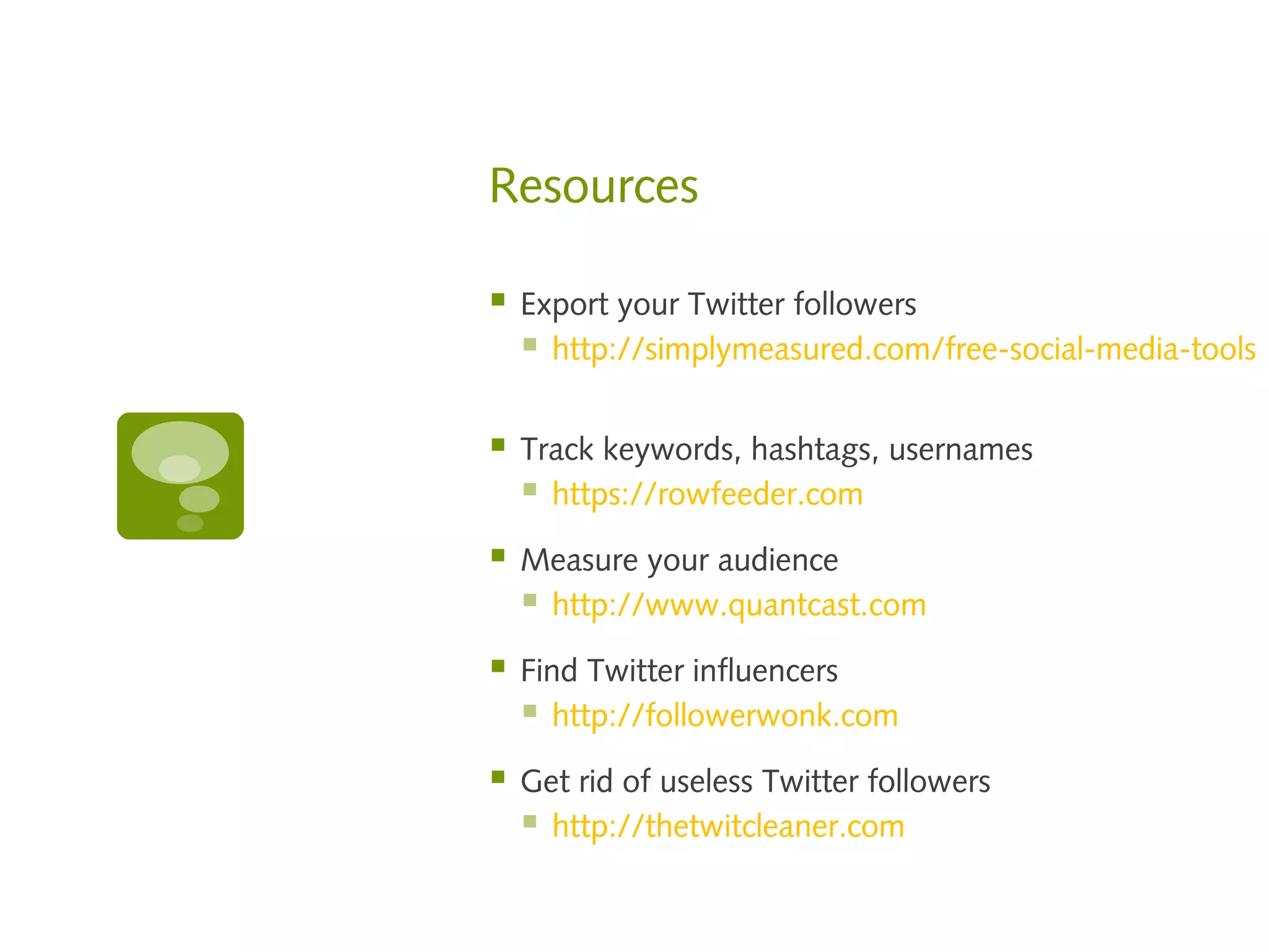 Resources

   Export your Twitter followers
     http://simplymeasured.com/free-social-media-tools

   Track keywords, hashtags, usernames
     https://rowfeeder.com
   Measure your audience
     http://www.quantcast.com
   Find Twitter influencers
     http://followerwonk.com
   Get rid of useless Twitter followers
     http://thetwitcleaner.com
 
