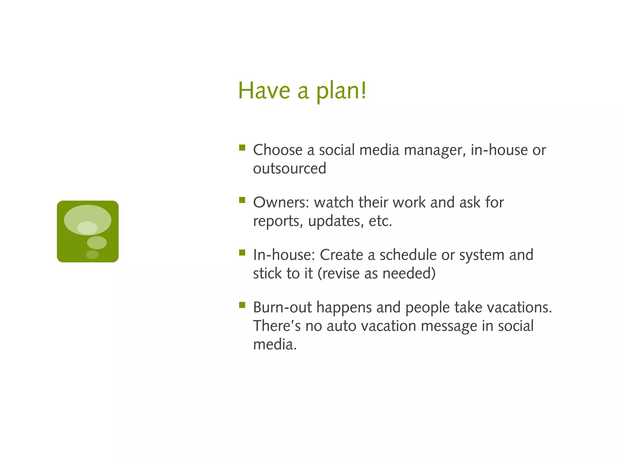 Have a plan!

   Choose a social media manager, in-house or
    outsourced

   Owners: watch their work and ask for
    reports, updates, etc.

   In-house: Create a schedule or system and
    stick to it (revise as needed)

   Burn-out happens and people take vacations.
    There’s no auto vacation message in social
    media.
 