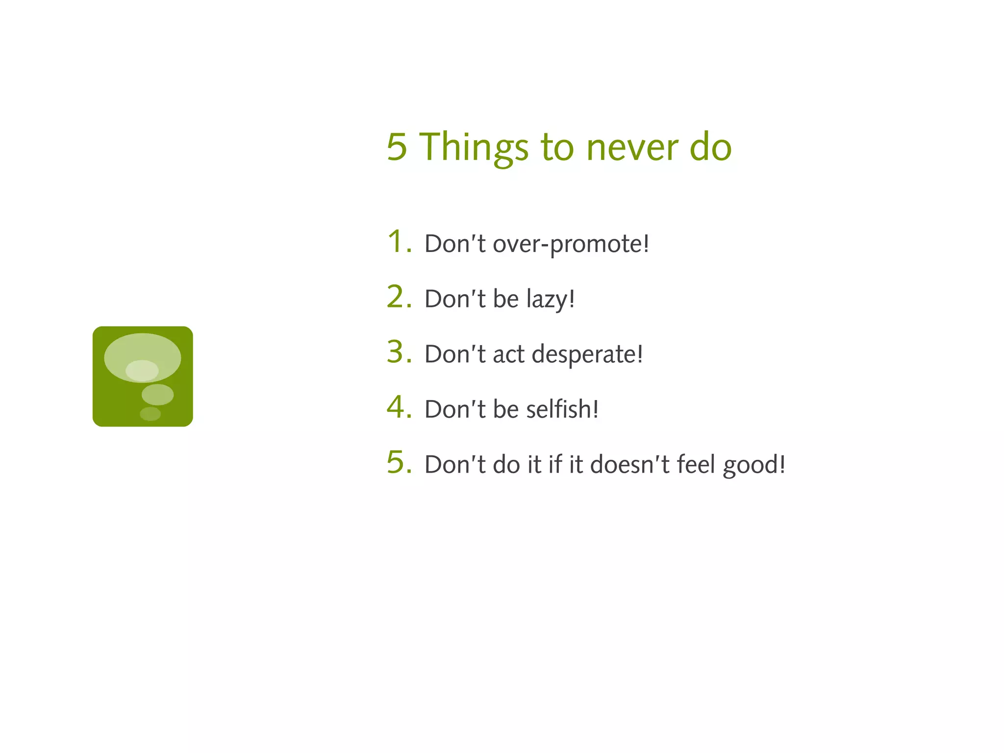 5 Things to never do

1.   Don’t over-promote!

2.   Don’t be lazy!

3.   Don’t act desperate!

4.   Don’t be selfish!

5.   Don’t do it if it doesn’t feel good!
 