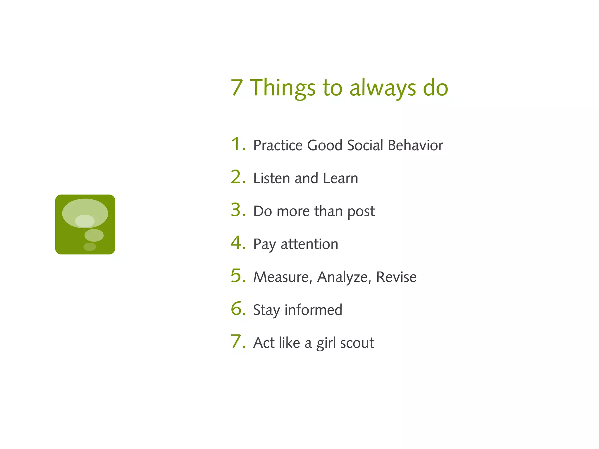 7 Things to always do

1.   Practice Good Social Behavior

2.   Listen and Learn

3.   Do more than post

4.   Pay attention

5.   Measure, Analyze, Revise

6.   Stay informed

7.   Act like a girl scout
 