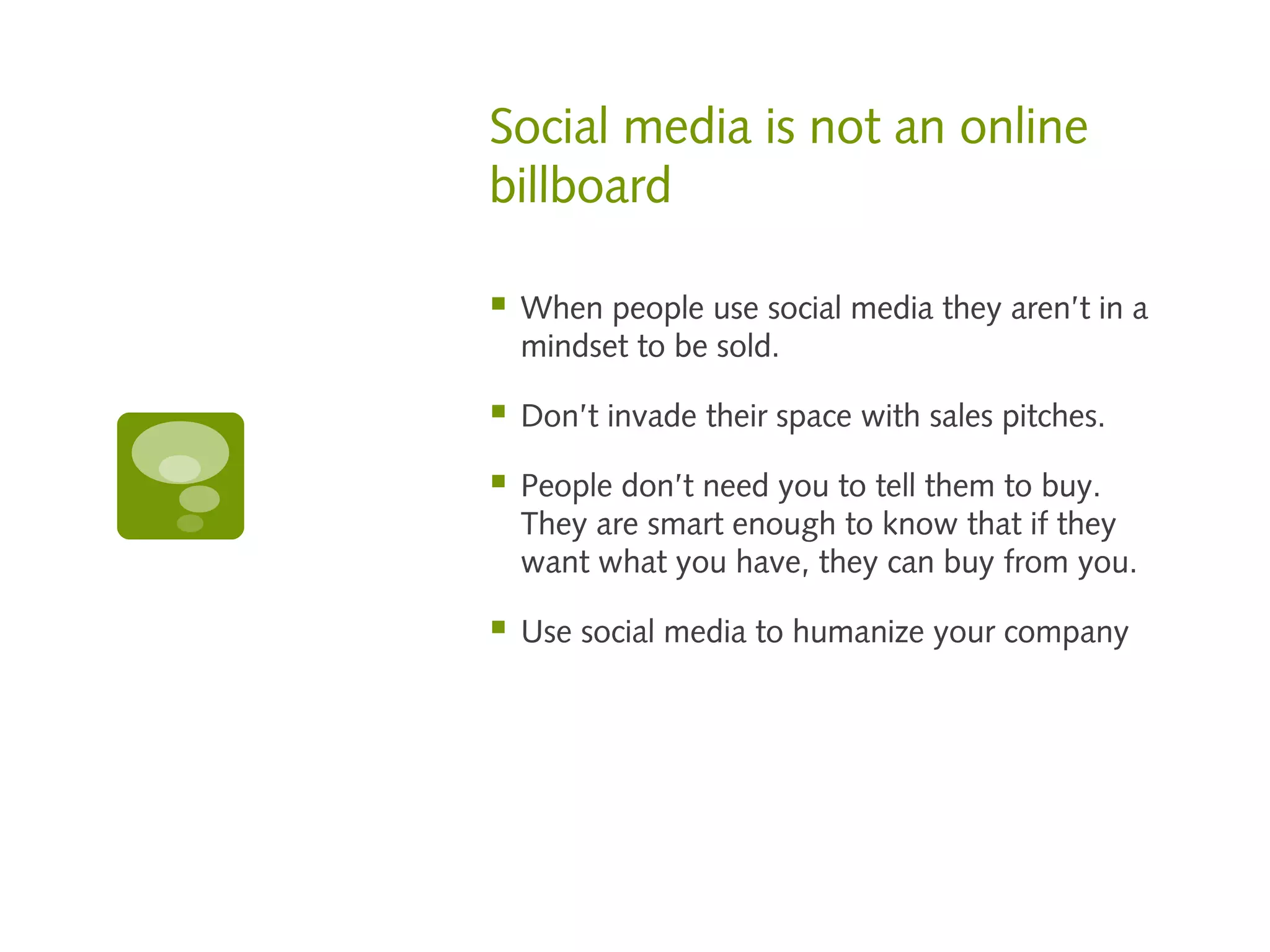 Social media is not an online
billboard

   When people use social media they aren’t in a
    mindset to be sold.

   Don’t invade their space with sales pitches.

   People don’t need you to tell them to buy.
    They are smart enough to know that if they
    want what you have, they can buy from you.

   Use social media to humanize your company
 