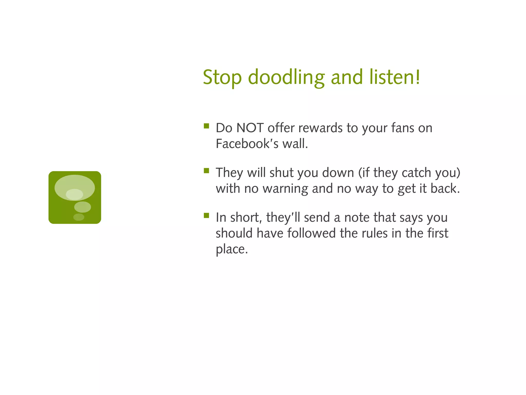 Stop doodling and listen!

   Do NOT offer rewards to your fans on
    Facebook’s wall.

   They will shut you down (if they catch you)
    with no warning and no way to get it back.

   In short, they’ll send a note that says you
    should have followed the rules in the first
    place.
 