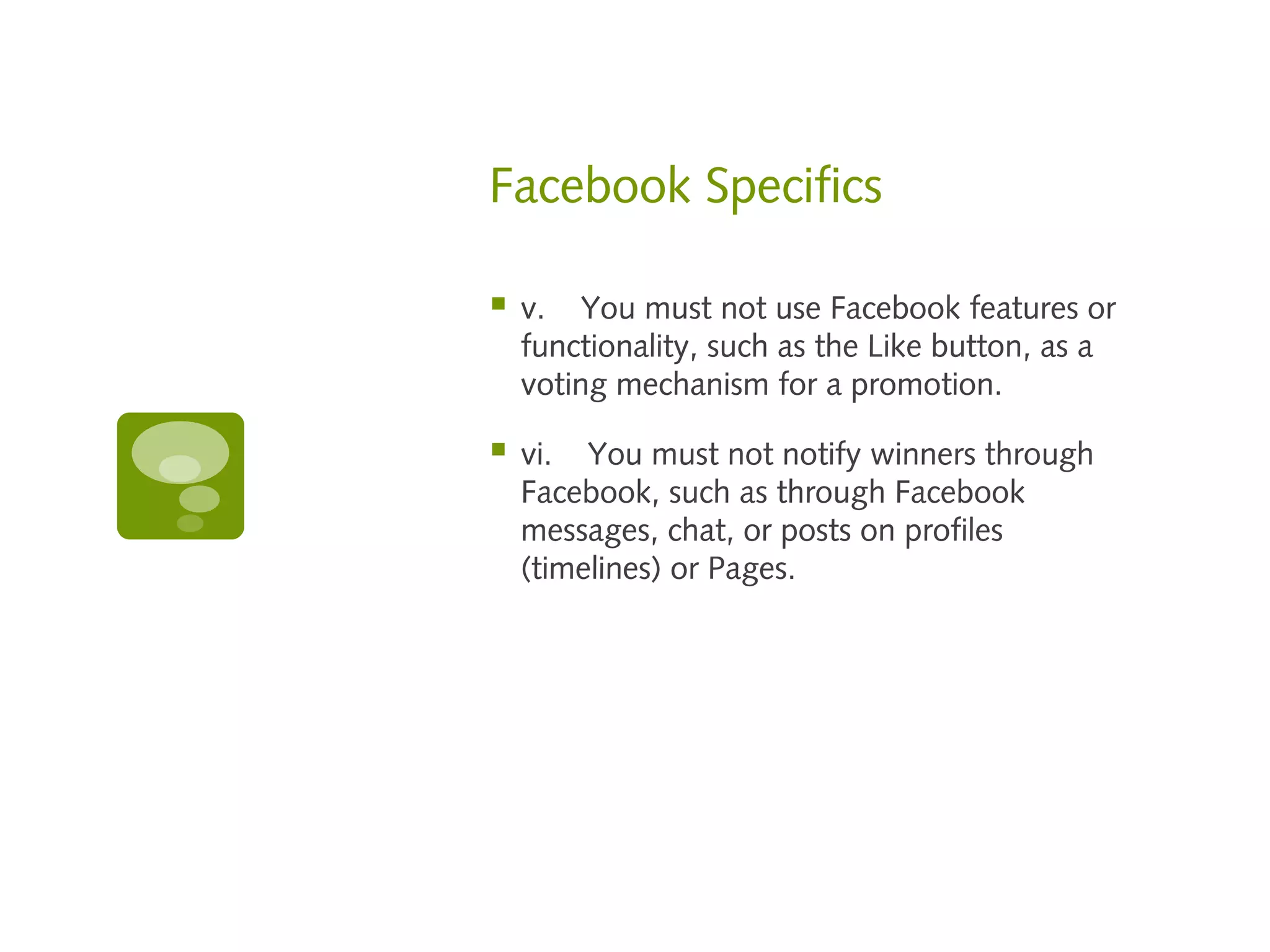 Facebook Specifics

   v.    You must not use Facebook features or
    functionality, such as the Like button, as a
    voting mechanism for a promotion.

   vi.    You must not notify winners through
    Facebook, such as through Facebook
    messages, chat, or posts on profiles
    (timelines) or Pages.
 