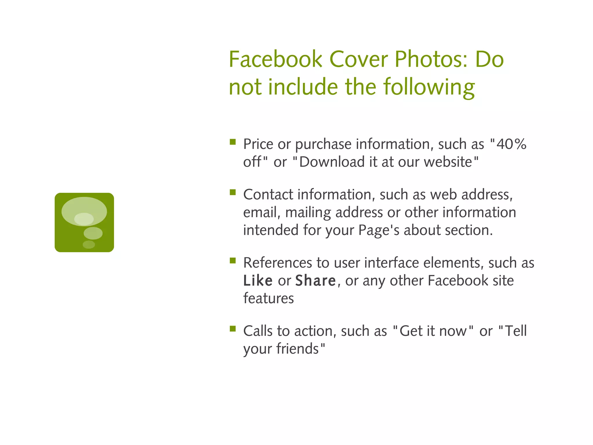 Facebook Cover Photos: Do
not include the following

   Price or purchase information, such as "40%
    off" or "Download it at our website"

   Contact information, such as web address,
    email, mailing address or other information
    intended for your Page's about section.

   References to user interface elements, such as
    Like or Share, or any other Facebook site
    features

   Calls to action, such as "Get it now" or "Tell
    your friends"
 