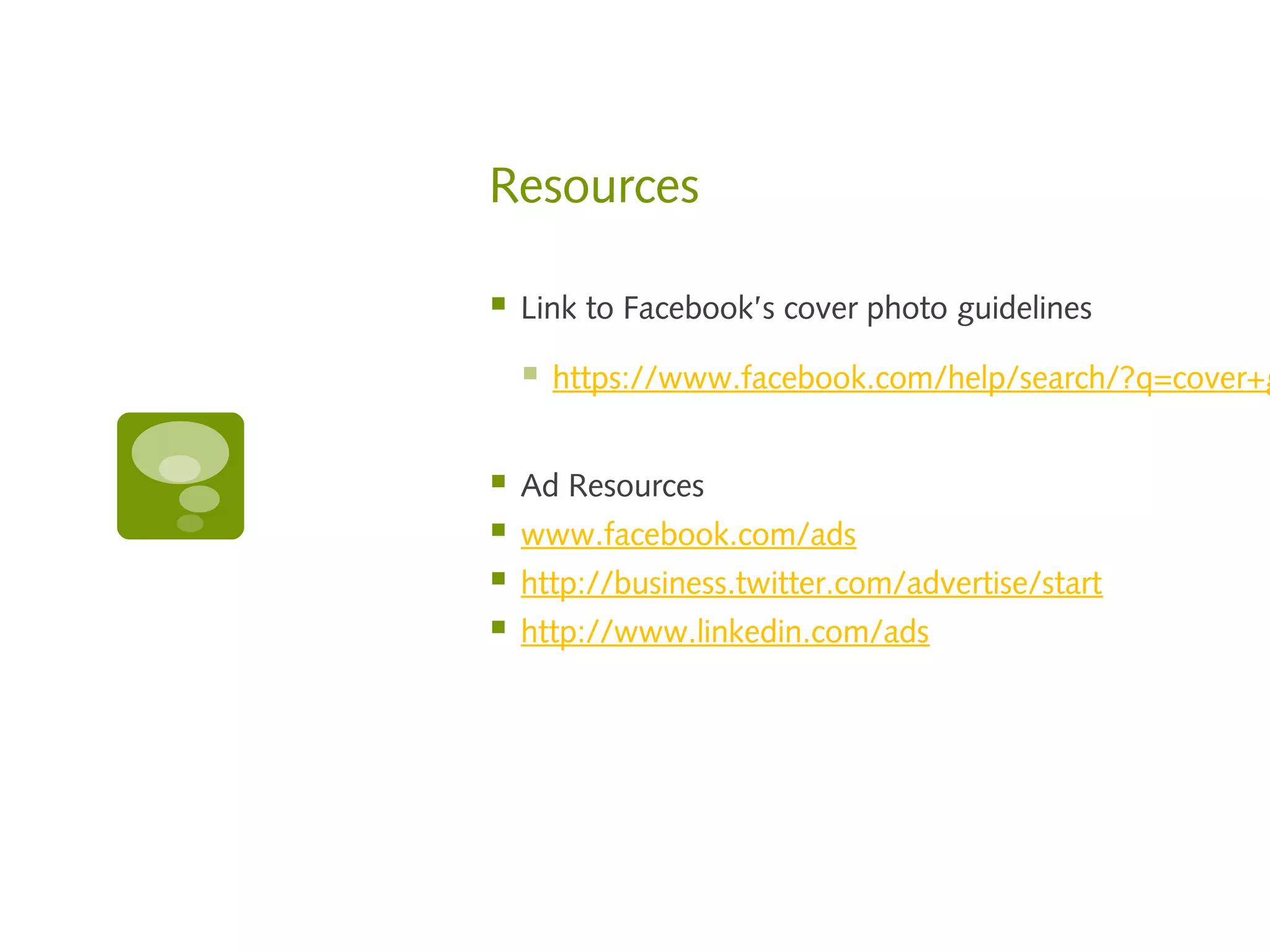 Resources

   Link to Facebook’s cover photo guidelines

       https://www.facebook.com/help/search/?q=cover+g


   Ad Resources
   www.facebook.com/ads
   http://business.twitter.com/advertise/start
   http://www.linkedin.com/ads
 