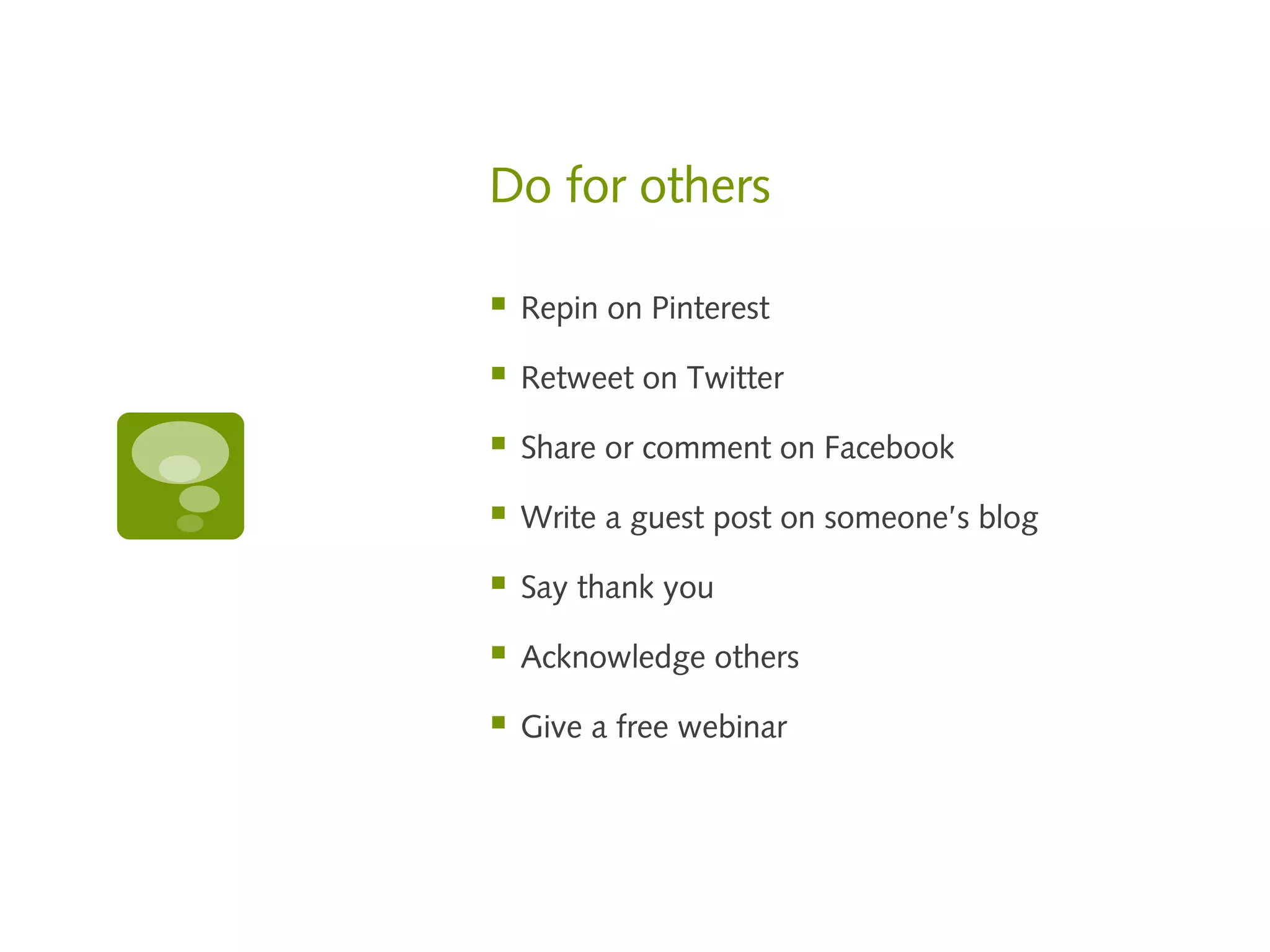 Do for others

   Repin on Pinterest

   Retweet on Twitter

   Share or comment on Facebook

   Write a guest post on someone’s blog

   Say thank you

   Acknowledge others

   Give a free webinar
 