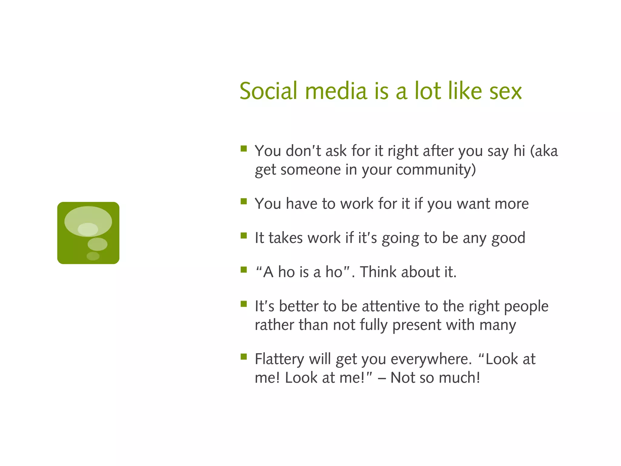 Social media is a lot like sex

   You don’t ask for it right after you say hi (aka
    get someone in your community)

   You have to work for it if you want more

   It takes work if it’s going to be any good

   “A ho is a ho”. Think about it.

   It’s better to be attentive to the right people
    rather than not fully present with many

   Flattery will get you everywhere. “Look at
    me! Look at me!” – Not so much!
 