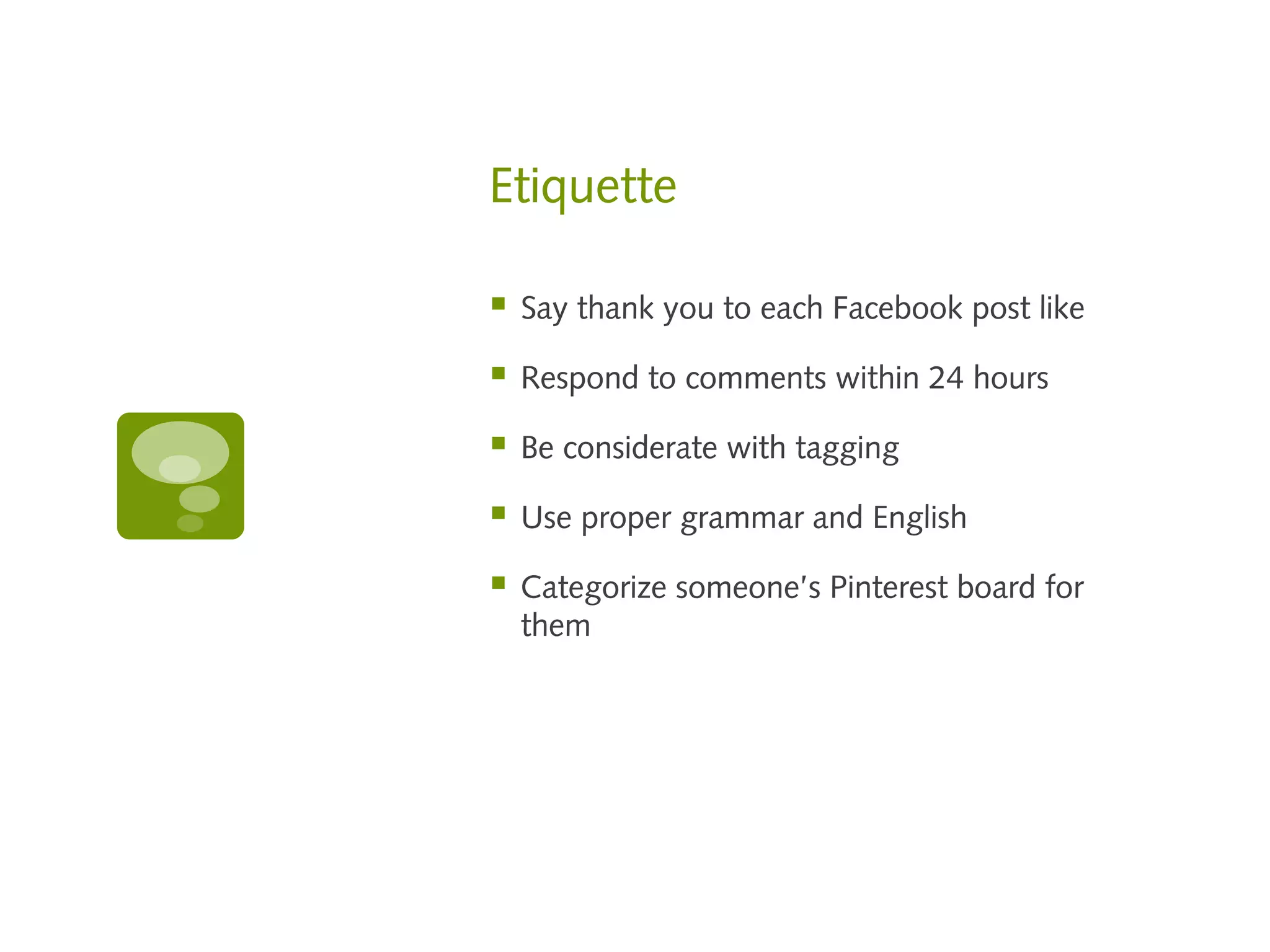 Etiquette

   Say thank you to each Facebook post like

   Respond to comments within 24 hours

   Be considerate with tagging

   Use proper grammar and English

   Categorize someone’s Pinterest board for
    them
 
