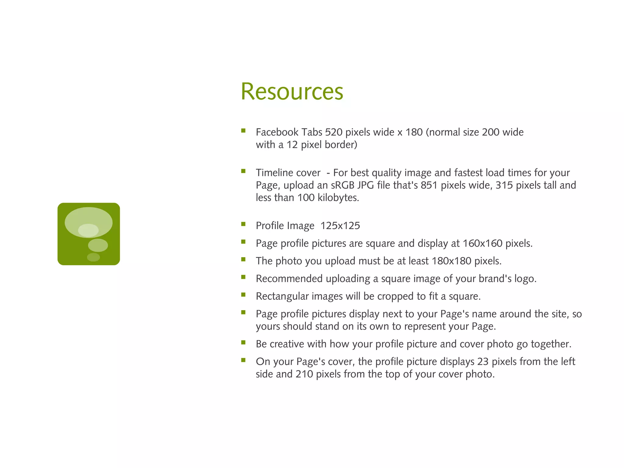 Resources
   Facebook Tabs 520 pixels wide x 180 (normal size 200 wide
    with a 12 pixel border)

   Timeline cover - For best quality image and fastest load times for your
    Page, upload an sRGB JPG file that's 851 pixels wide, 315 pixels tall and
    less than 100 kilobytes.

   Profile Image 125x125
   Page profile pictures are square and display at 160x160 pixels.
   The photo you upload must be at least 180x180 pixels.
   Recommended uploading a square image of your brand's logo.
   Rectangular images will be cropped to fit a square.
   Page profile pictures display next to your Page's name around the site, so
    yours should stand on its own to represent your Page.
   Be creative with how your profile picture and cover photo go together.
   On your Page's cover, the profile picture displays 23 pixels from the left
    side and 210 pixels from the top of your cover photo.
 