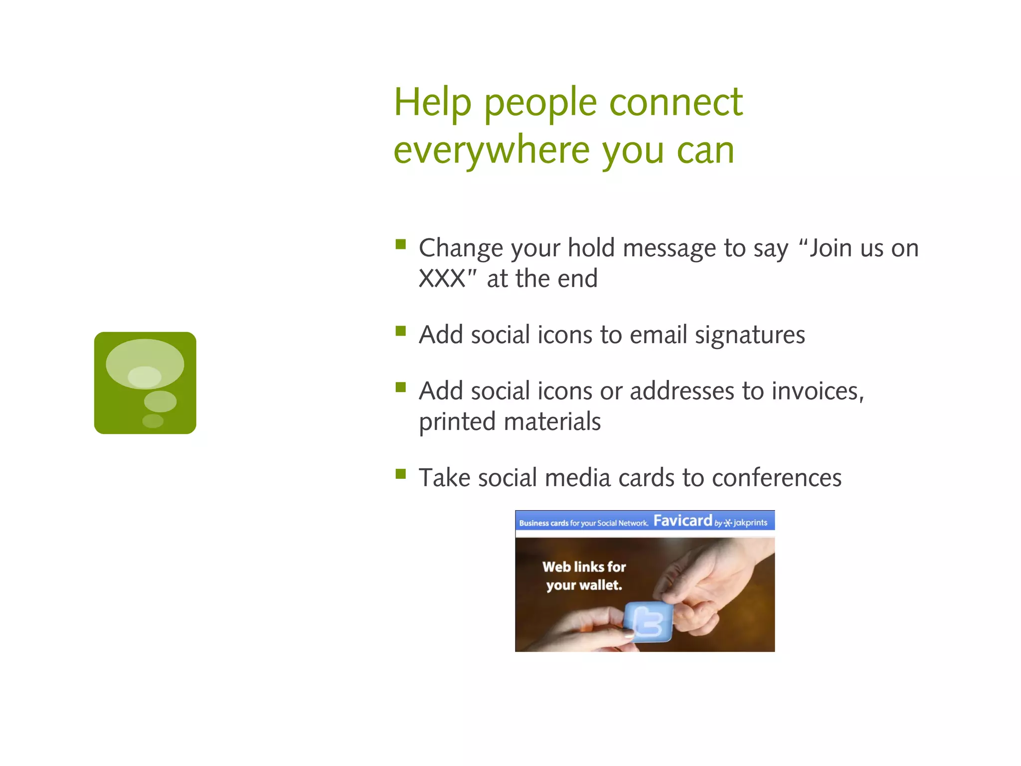 Help people connect
everywhere you can

   Change your hold message to say “Join us on
    XXX” at the end

   Add social icons to email signatures

   Add social icons or addresses to invoices,
    printed materials

   Take social media cards to conferences
 