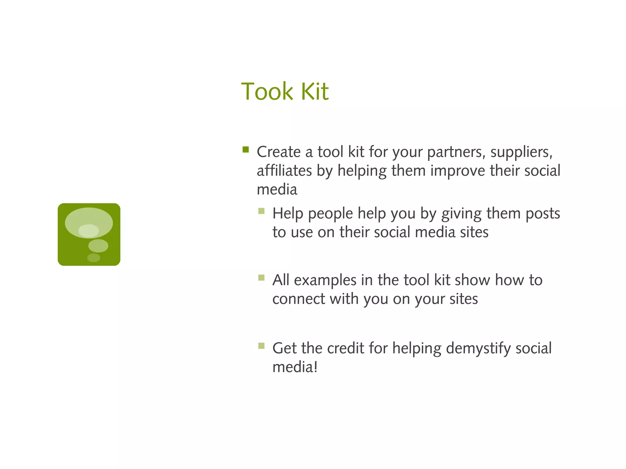 Took Kit

   Create a tool kit for your partners, suppliers,
    affiliates by helping them improve their social
    media
       Help people help you by giving them posts
        to use on their social media sites


       All examples in the tool kit show how to
        connect with you on your sites


       Get the credit for helping demystify social
        media!
 