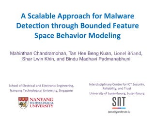 A	
  Scalable	
  Approach	
  for	
  Malware	
  
Detec2on	
  through	
  Bounded	
  Feature	
  
Space	
  Behavior	
  Modeling	
  
Mahinthan Chandramohan, Tan Hee Beng Kuan, Lionel	
  Briand,	
  
Shar Lwin Khin, and Bindu Madhavi Padmanabhuni
	
  
Interdisciplinary	
  Centre	
  for	
  ICT	
  Security,	
  
Reliability,	
  and	
  Trust	
  
University	
  of	
  Luxembourg,	
  Luxembourg	
  
	
  
School	
  of	
  Electrical	
  and	
  Electronic	
  Engineering,	
  	
  
Nanyang	
  Technological	
  University,	
  Singapore	
  
 