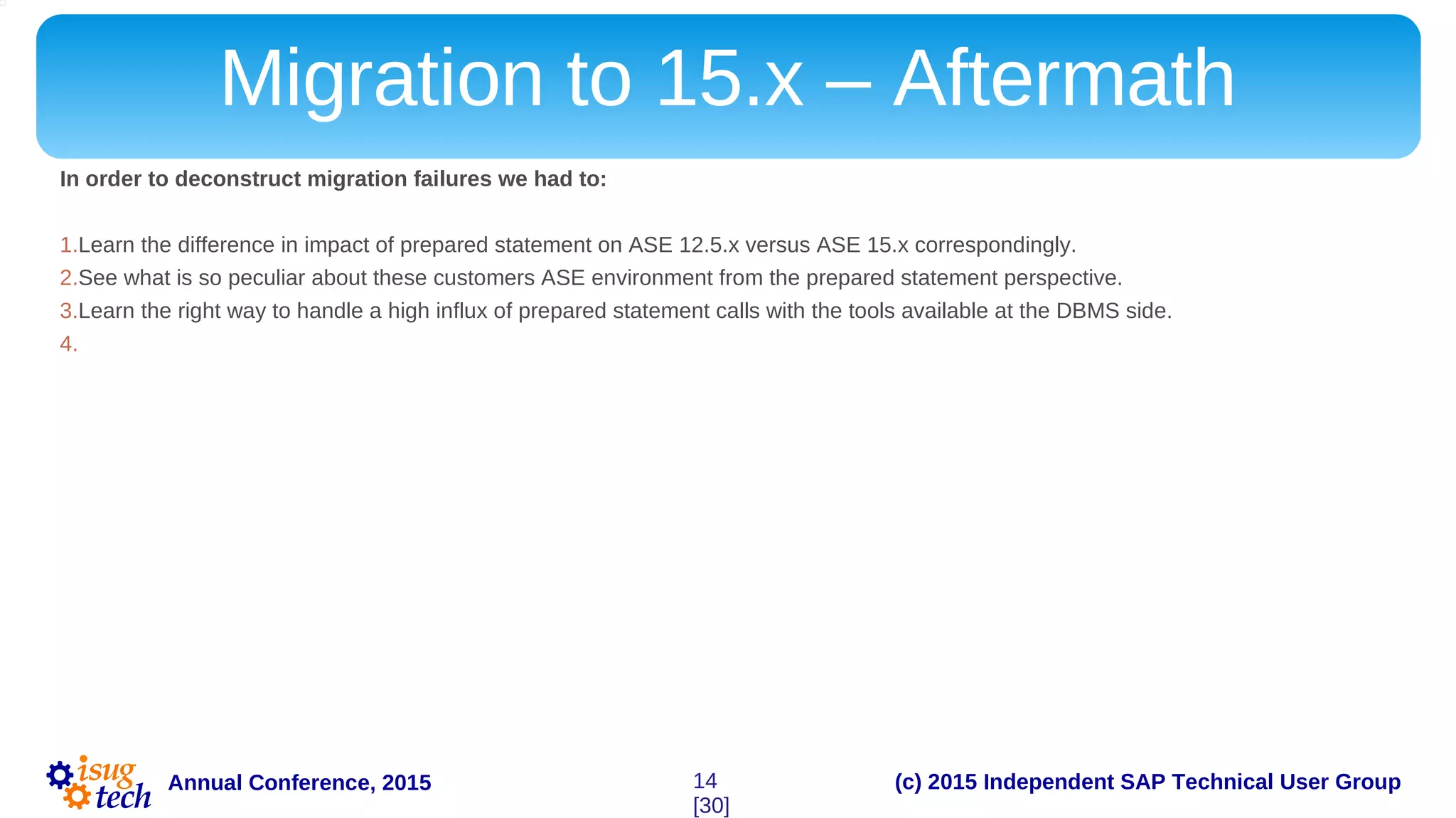 (c) 2015 Independent SAP Technical User GroupAnnual Conference, 2015
Migration to 15.x – Aftermath
In order to deconstruct migration failures we had to:
1.Learn the difference in impact of prepared statement on ASE 12.5.x versus ASE 15.x correspondingly.
2.See what is so peculiar about these customers ASE environment from the prepared statement perspective.
3.Learn the right way to handle a high influx of prepared statement calls with the tools available at the DBMS side.
4.
14
[30]
 
