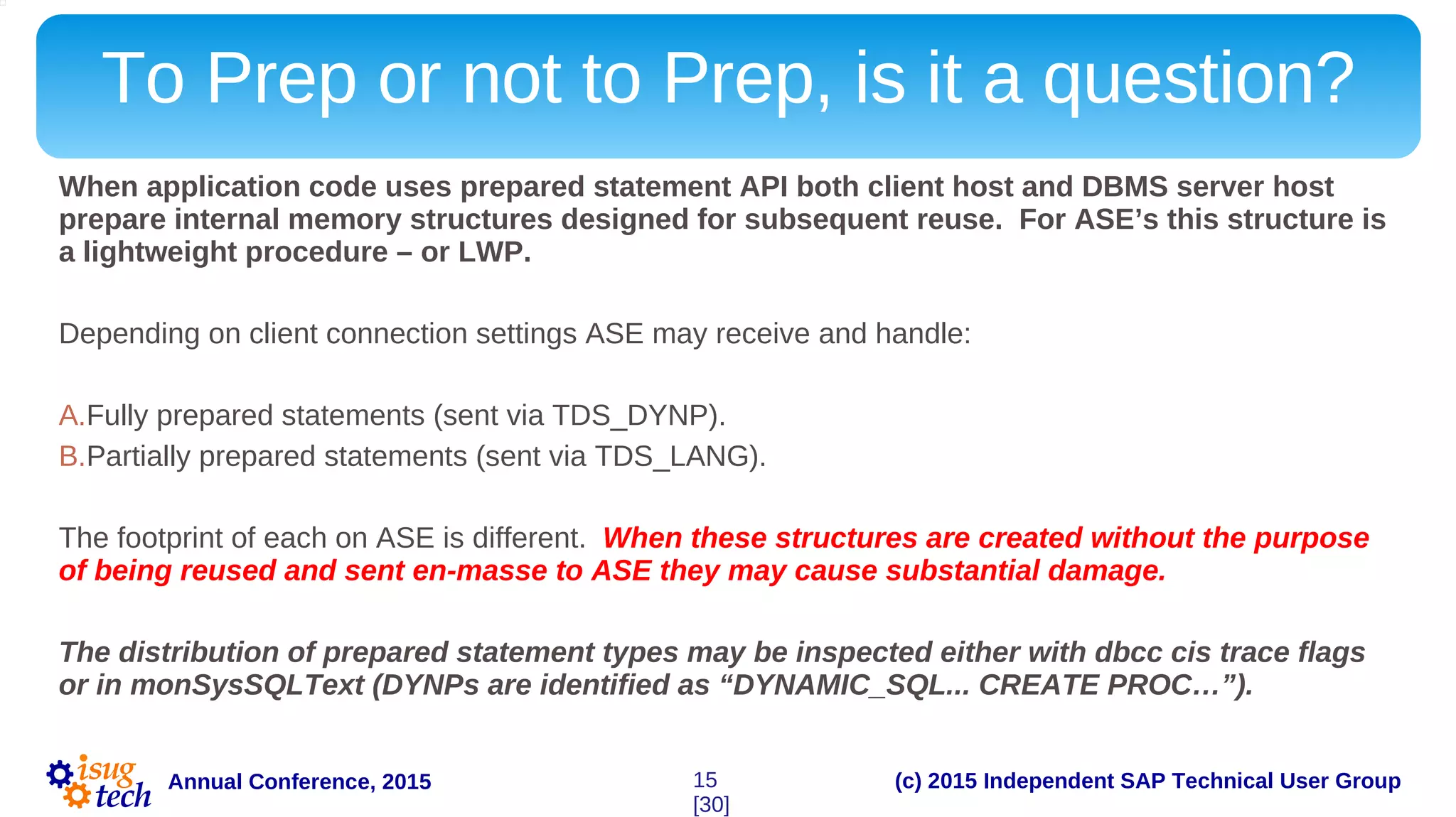 (c) 2015 Independent SAP Technical User GroupAnnual Conference, 2015
To Prep or not to Prep, is it a question?
When application code uses prepared statement API both client host and DBMS server host
prepare internal memory structures designed for subsequent reuse. For ASE’s this structure is
a lightweight procedure – or LWP.
Depending on client connection settings ASE may receive and handle:
A.Fully prepared statements (sent via TDS_DYNP).
B.Partially prepared statements (sent via TDS_LANG).
The footprint of each on ASE is different. When these structures are created without the purpose
of being reused and sent en-masse to ASE they may cause substantial damage.
The distribution of prepared statement types may be inspected either with dbcc cis trace flags
or in monSysSQLText (DYNPs are identified as “DYNAMIC_SQL... CREATE PROC…”).
15
[30]
 