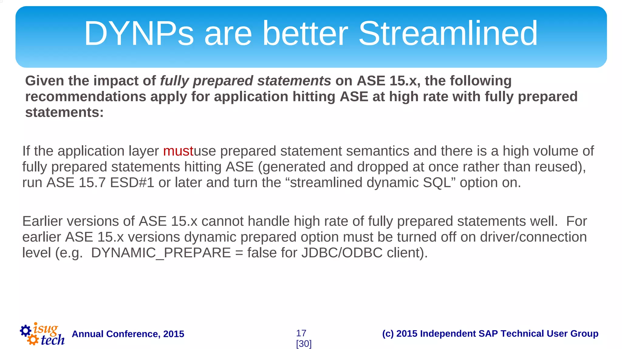 (c) 2015 Independent SAP Technical User GroupAnnual Conference, 2015
DYNPs are better Streamlined
Given the impact of fully prepared statements on ASE 15.x, the following
recommendations apply for application hitting ASE at high rate with fully prepared
statements:
If the application layer mustuse prepared statement semantics and there is a high volume of
fully prepared statements hitting ASE (generated and dropped at once rather than reused),
run ASE 15.7 ESD#1 or later and turn the “streamlined dynamic SQL” option on.
Earlier versions of ASE 15.x cannot handle high rate of fully prepared statements well. For
earlier ASE 15.x versions dynamic prepared option must be turned off on driver/connection
level (e.g. DYNAMIC_PREPARE = false for JDBC/ODBC client).
17
[30]
 