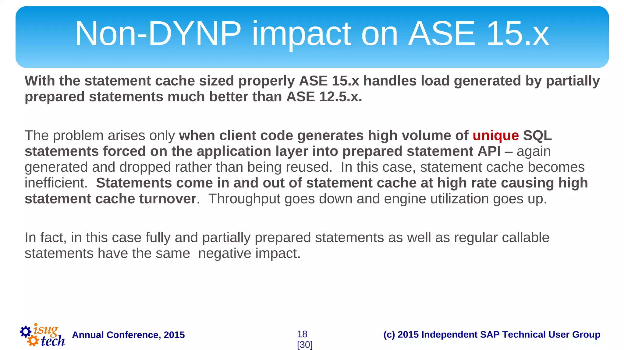 (c) 2015 Independent SAP Technical User GroupAnnual Conference, 2015
Non-DYNP impact on ASE 15.x
With the statement cache sized properly ASE 15.x handles load generated by partially
prepared statements much better than ASE 12.5.x.
The problem arises only when client code generates high volume of unique SQL
statements forced on the application layer into prepared statement API – again
generated and dropped rather than being reused. In this case, statement cache becomes
inefficient. Statements come in and out of statement cache at high rate causing high
statement cache turnover. Throughput goes down and engine utilization goes up.
In fact, in this case fully and partially prepared statements as well as regular callable
statements have the same negative impact.
18
[30]
 