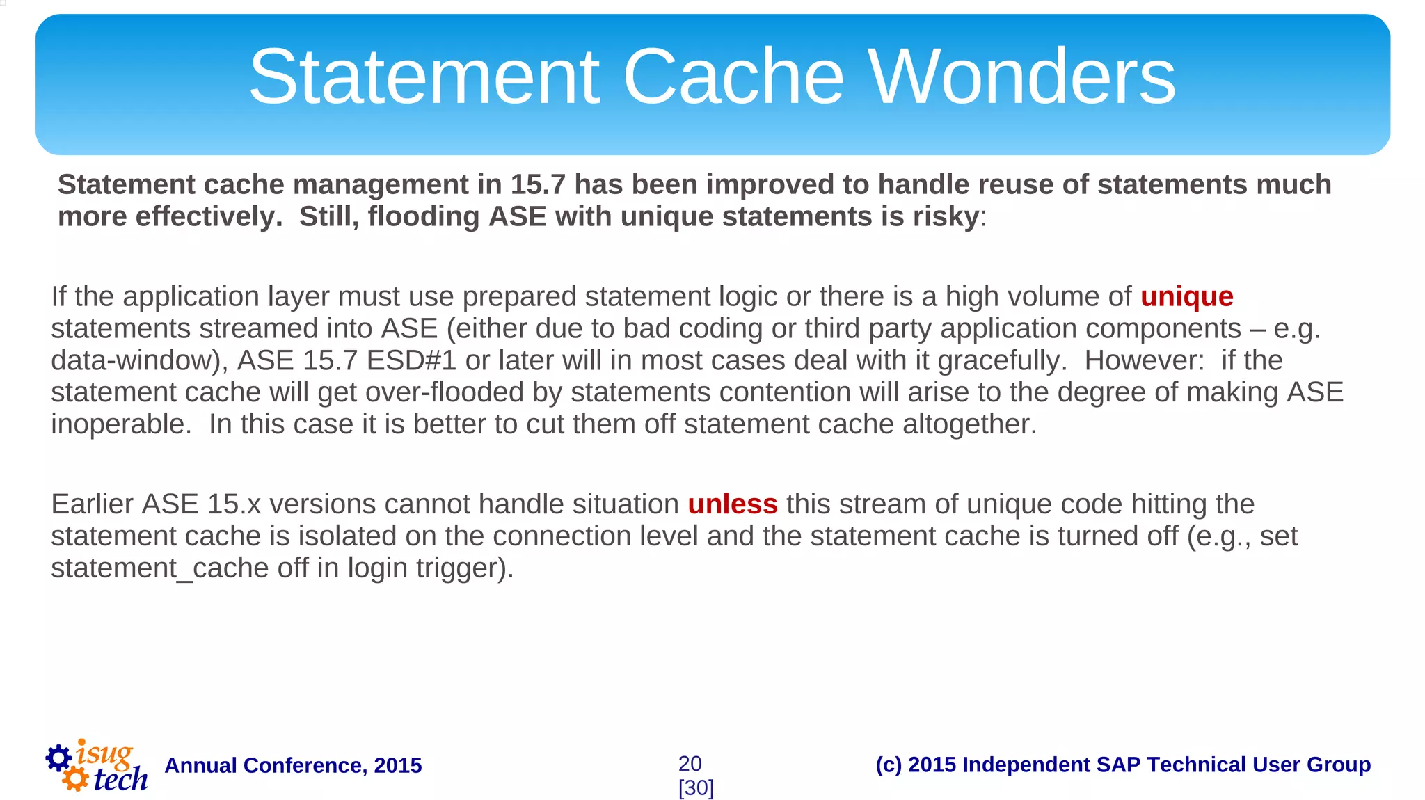 (c) 2015 Independent SAP Technical User GroupAnnual Conference, 2015
Statement Cache Wonders
Statement cache management in 15.7 has been improved to handle reuse of statements much
more effectively. Still, flooding ASE with unique statements is risky:
If the application layer must use prepared statement logic or there is a high volume of unique
statements streamed into ASE (either due to bad coding or third party application components – e.g.
data-window), ASE 15.7 ESD#1 or later will in most cases deal with it gracefully. However: if the
statement cache will get over-flooded by statements contention will arise to the degree of making ASE
inoperable. In this case it is better to cut them off statement cache altogether.
Earlier ASE 15.x versions cannot handle situation unless this stream of unique code hitting the
statement cache is isolated on the connection level and the statement cache is turned off (e.g., set
statement_cache off in login trigger).
20
[30]
 