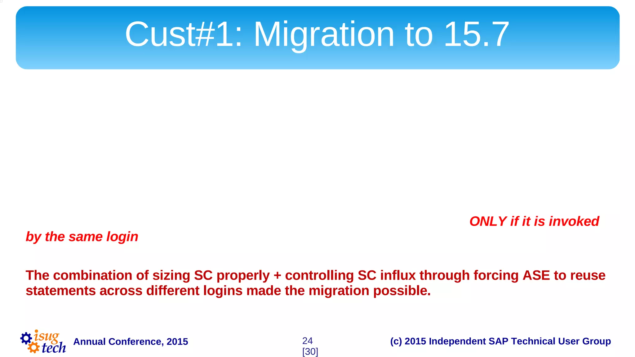 (c) 2015 Independent SAP Technical User GroupAnnual Conference, 2015
Cust#1: Migration to 15.7
Customer#1 used a lot of unique statements. Versions of ASE prior to 15.7 could not handle this
influx with SC enabled.
For 15.7 Migration to succeed, we had to monitor SC influx rate closely. High rate of
statement influx is more detrimental to ASE 15.x than it has been back in the days of 12.5.4.
During the final migration tests it has been discovered that not only PB data-window component
generated a huge number of large unique statements that land in statement cache, but the same
code is run by different logins. Statement residing in SC may be reused ONLY if it is invoked
by the same login – unless a specific TF is applied to ASE.
The combination of sizing SC properly + controlling SC influx through forcing ASE to reuse
statements across different logins made the migration possible.
24
[30]
 