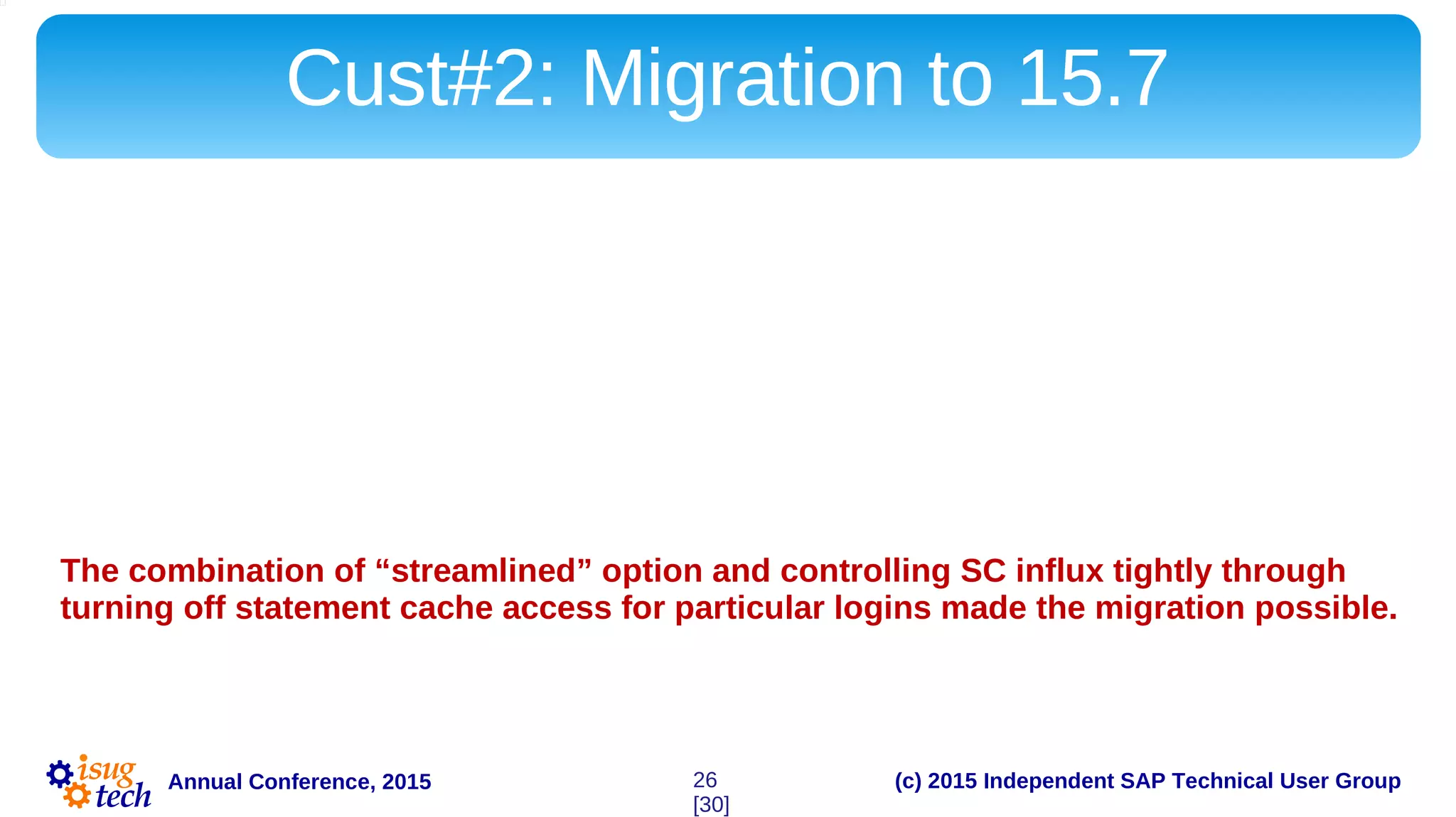 (c) 2015 Independent SAP Technical User GroupAnnual Conference, 2015
Cust#2: Migration to 15.7
15.7 provided solution for the Customer#2 as well. Streamlined dynamic SQL option
allowed fully prepared statements to be reused rather than discarded.
Here too, we had to monitor SC influx rate closely since high rate of SC turnover is
detrimental to ASE 15.x.
During the migration it has been discovered that there are certain applications that wake up
periodically and flood the SC, bringing about high spinlock contention on SC.
The combination of “streamlined” option and controlling SC influx tightly through
turning off statement cache access for particular logins made the migration possible.
26
[30]
 