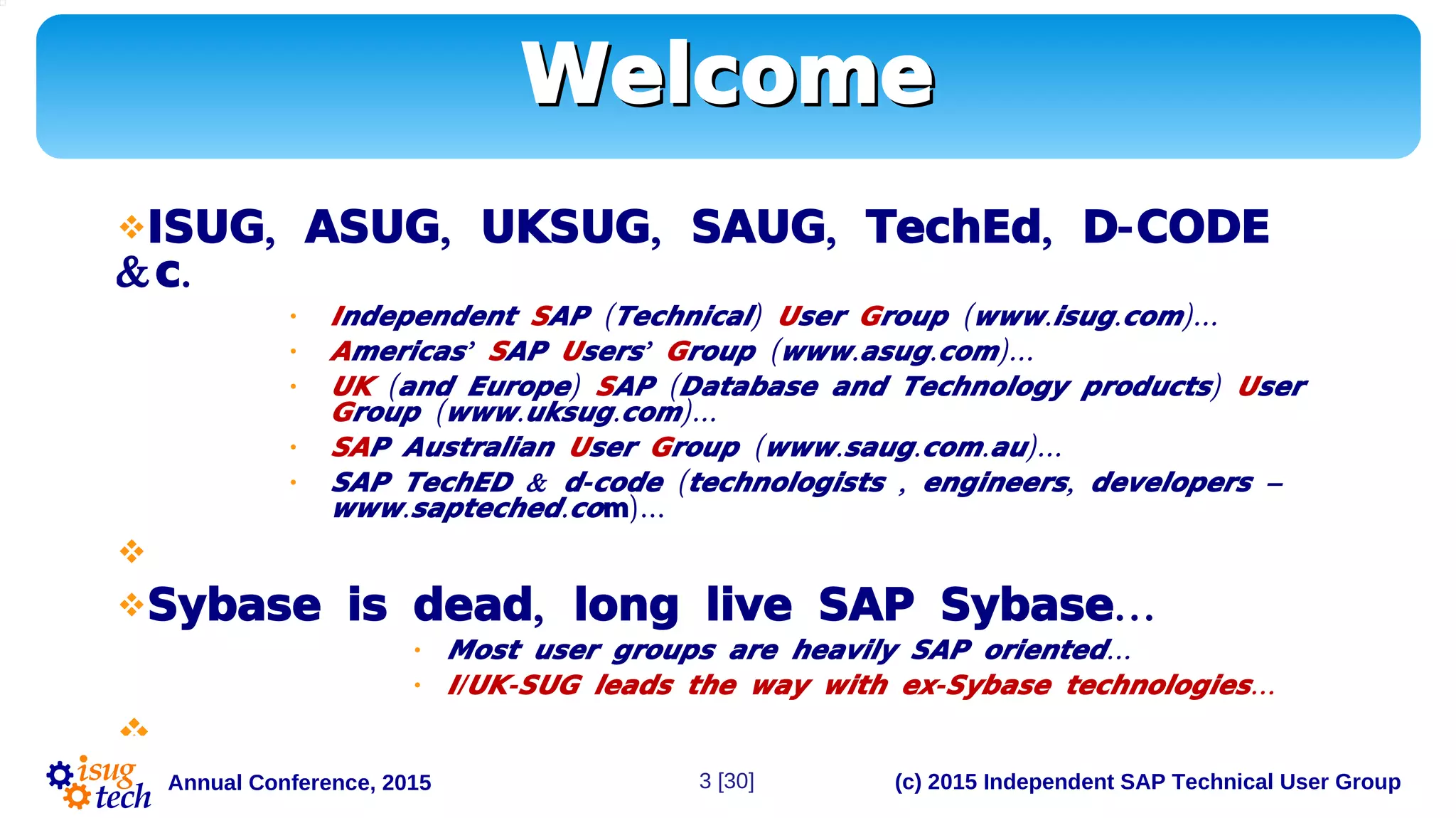 (c) 2015 Independent SAP Technical User GroupAnnual Conference, 2015
WelcomeWelcome
 , , , , , -ISUG ASUG UKSUG SAUG TechEd D CODE
& .c
• Independent S ( )AP Technical User G ( . . )…roup www isug com
• A ’mericas SAP U ’sers G ( . . )…roup www asug com
• UK ( )and Europe S ( )AP Database and Technology products User
G ( . . )…roup www uksug com
• SAP Australian User G ( . . . )…roup www saug com au
• & - ( , , –SAP TechED d code technologists engineers developers
. .www sapteched co )…m

 , …Sybase is dead long live SAP Sybase
• …Most user groups are heavily SAP oriented
• / - - …I UK SUG leads the way with ex Sybase technologies

3 [30]
 
