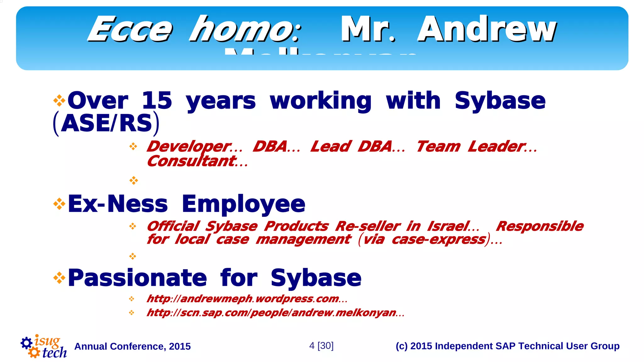 (c) 2015 Independent SAP Technical User GroupAnnual Conference, 2015
:Ecce homo:Ecce homo .Mr Andrew.Mr Andrew
MelkonyanMelkonyan
Over 15 years working with Sybase
( / )ASE RS
 … … … …Developer DBA Lead DBA Team Leader
…Consultant

 -Ex Ness Employee
 - …Official Sybase Products Re seller in Israel Responsible
( - )…for local case management via case express

Passionate for Sybase
 :// . . …http andrewmeph wordpress com
 :// . . / / . ...http scn sap com people andrew melkonyan
4 [30]
 