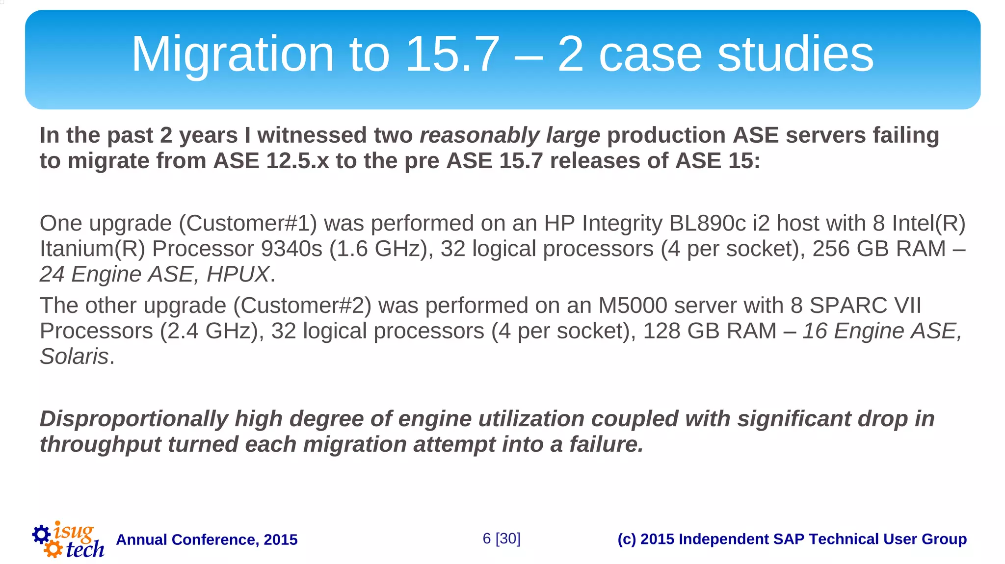 (c) 2015 Independent SAP Technical User GroupAnnual Conference, 2015
Migration to 15.7 – 2 case studies
In the past 2 years I witnessed two reasonably large production ASE servers failing
to migrate from ASE 12.5.x to the pre ASE 15.7 releases of ASE 15:
One upgrade (Customer#1) was performed on an HP Integrity BL890c i2 host with 8 Intel(R)
Itanium(R) Processor 9340s (1.6 GHz), 32 logical processors (4 per socket), 256 GB RAM –
24 Engine ASE, HPUX.
The other upgrade (Customer#2) was performed on an M5000 server with 8 SPARC VII
Processors (2.4 GHz), 32 logical processors (4 per socket), 128 GB RAM – 16 Engine ASE,
Solaris.
Disproportionally high degree of engine utilization coupled with significant drop in
throughput turned each migration attempt into a failure.
6 [30]
 