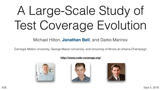 ASE Sept 5, 2018
A Large-Scale Study of
Test Coverage Evolution
Michael Hilton, Jonathan Bell, and Darko Marinov
Carnegie Mellon University, George Mason University, and University of Illinois at Urbana-Champaign
http://www.code-coverage.org/
 