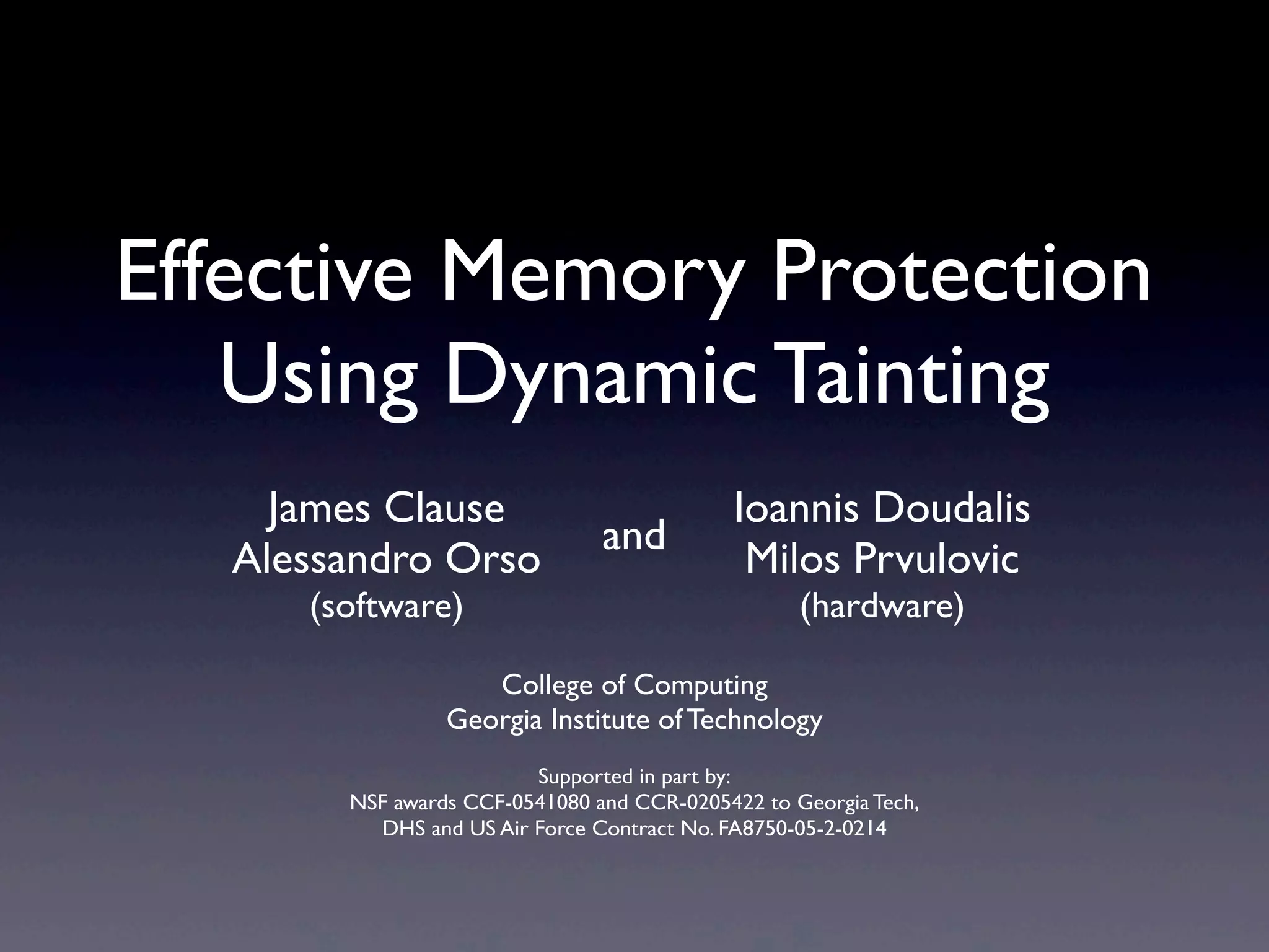 College of Computing
Georgia Institute of Technology
Supported in part by:
NSF awards CCF-0541080 and CCR-0205422 to Georgia Tech,
DHS and US Air Force Contract No. FA8750-05-2-0214
Effective Memory Protection
Using Dynamic Tainting
Ioannis Doudalis
Milos Prvulovic
(hardware)
James Clause
Alessandro Orso
(software)
and
 