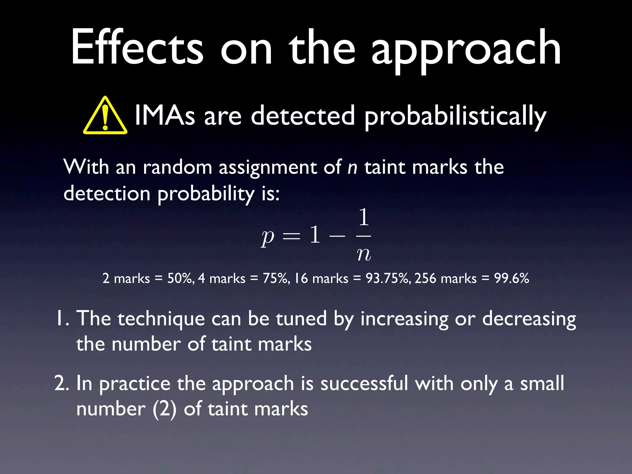 Effects on the approach
With an random assignment of n taint marks the
detection probability is:
1. The technique can be tuned by increasing or decreasing
the number of taint marks
2. In practice the approach is successful with only a small
number (2) of taint marks
IMAs are detected probabilistically
2 marks = 50%, 4 marks = 75%, 16 marks = 93.75%, 256 marks = 99.6%
p = 1
1
n
 