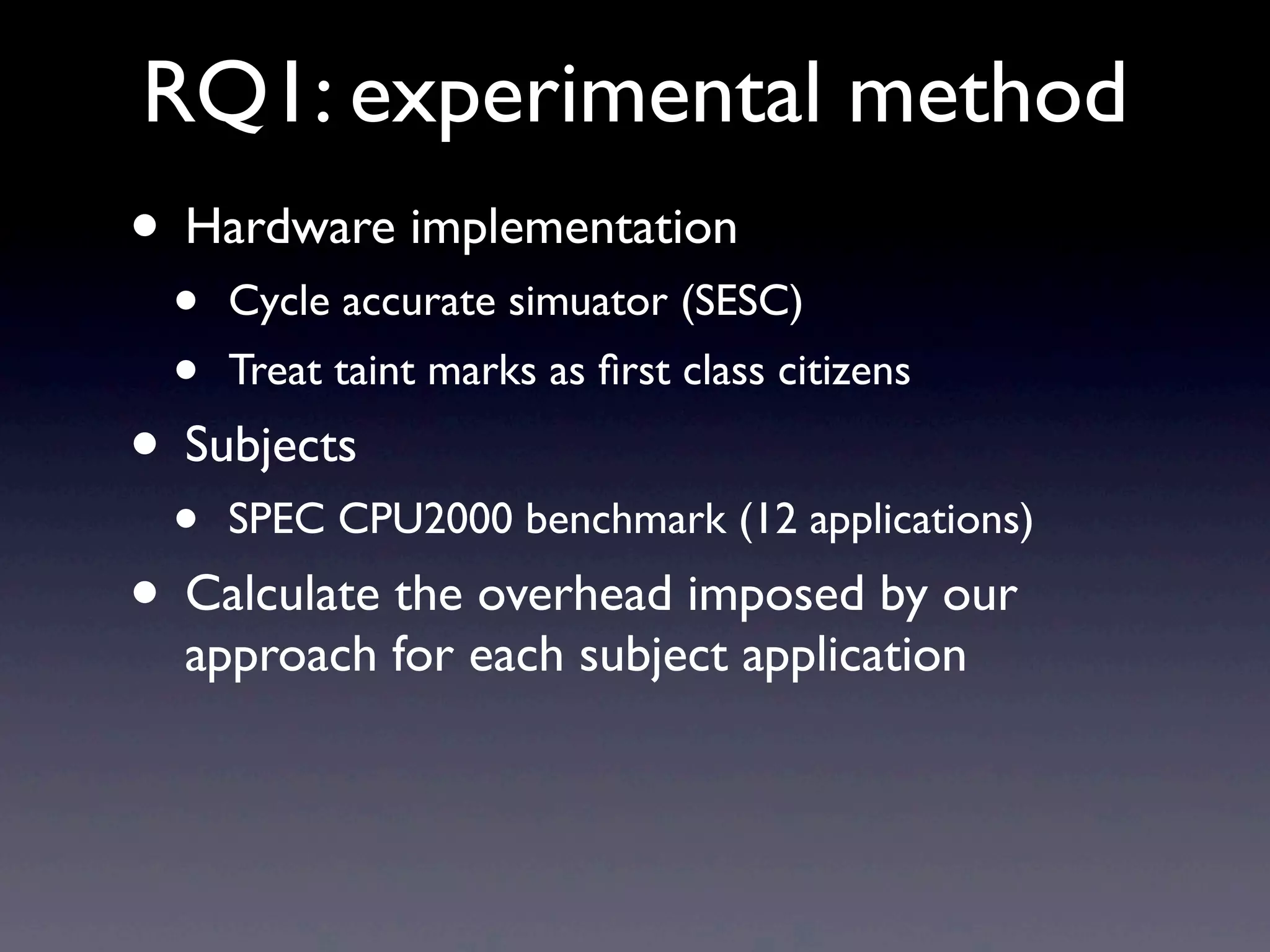 RQ1: experimental method
• Hardware implementation
• Cycle accurate simuator (SESC)
• Treat taint marks as ﬁrst class citizens
• Subjects
• SPEC CPU2000 benchmark (12 applications)
• Calculate the overhead imposed by our
approach for each subject application
 
