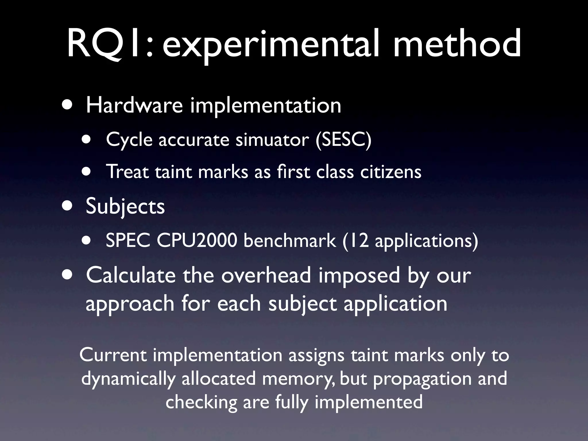 RQ1: experimental method
• Hardware implementation
• Cycle accurate simuator (SESC)
• Treat taint marks as ﬁrst class citizens
• Subjects
• SPEC CPU2000 benchmark (12 applications)
• Calculate the overhead imposed by our
approach for each subject application
Current implementation assigns taint marks only to
dynamically allocated memory, but propagation and
checking are fully implemented
 