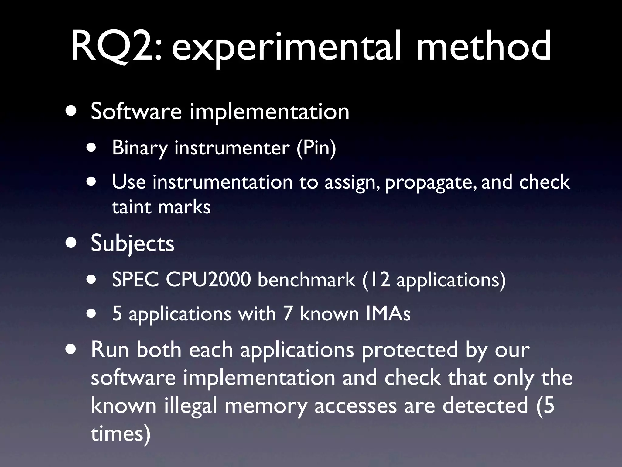 RQ2: experimental method
• Software implementation
• Binary instrumenter (Pin)
• Use instrumentation to assign, propagate, and check
taint marks
• Subjects
• SPEC CPU2000 benchmark (12 applications)
• 5 applications with 7 known IMAs
• Run both each applications protected by our
software implementation and check that only the
known illegal memory accesses are detected (5
times)
 