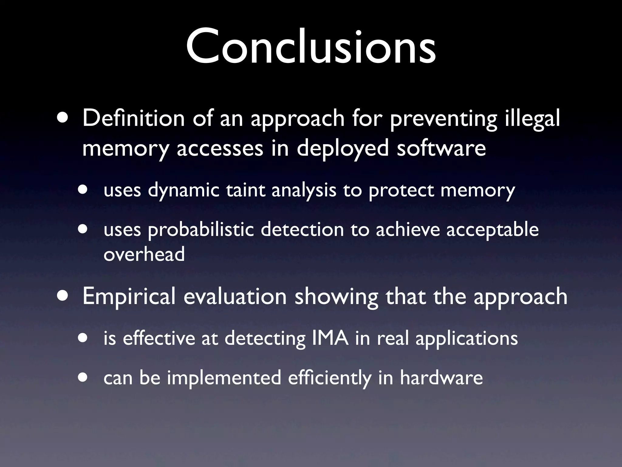 Conclusions
• Deﬁnition of an approach for preventing illegal
memory accesses in deployed software
• uses dynamic taint analysis to protect memory
• uses probabilistic detection to achieve acceptable
overhead
• Empirical evaluation showing that the approach
• is effective at detecting IMA in real applications
• can be implemented efﬁciently in hardware
 