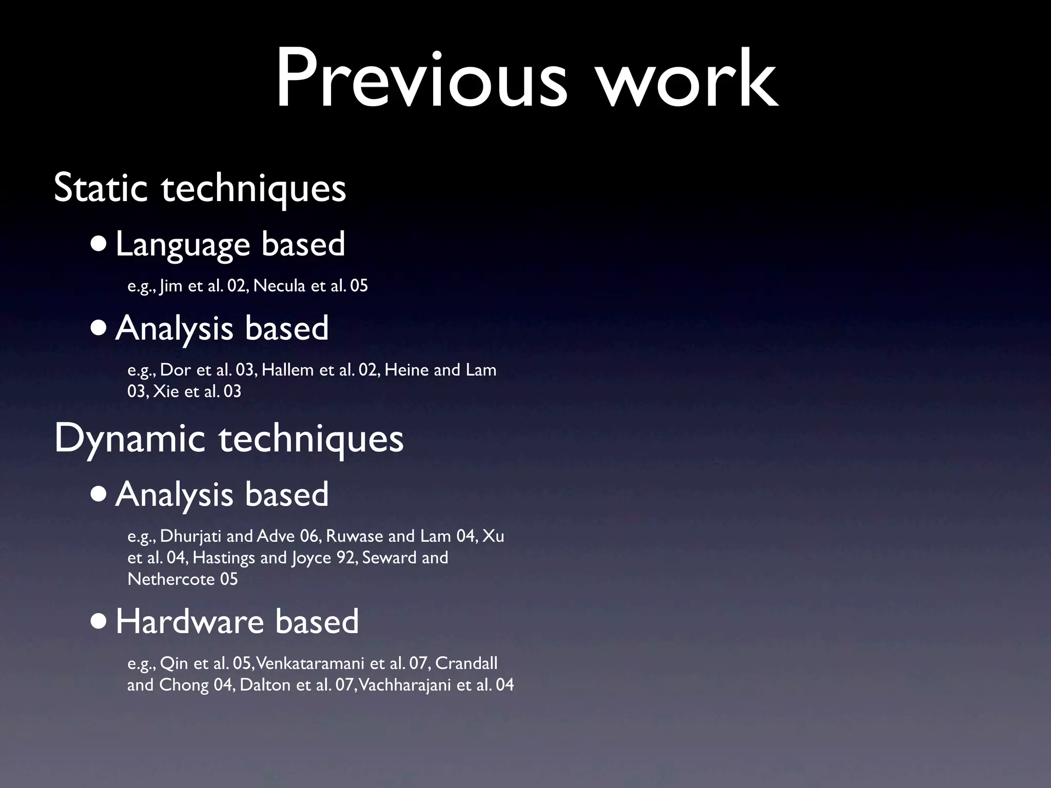 Previous work
Static techniques
•Language based
e.g., Jim et al. 02, Necula et al. 05
•Analysis based
e.g., Dor et al. 03, Hallem et al. 02, Heine and Lam
03, Xie et al. 03
Dynamic techniques
•Analysis based
e.g., Dhurjati and Adve 06, Ruwase and Lam 04, Xu
et al. 04, Hastings and Joyce 92, Seward and
Nethercote 05
•Hardware based
e.g., Qin et al. 05,Venkataramani et al. 07, Crandall
and Chong 04, Dalton et al. 07,Vachharajani et al. 04
 